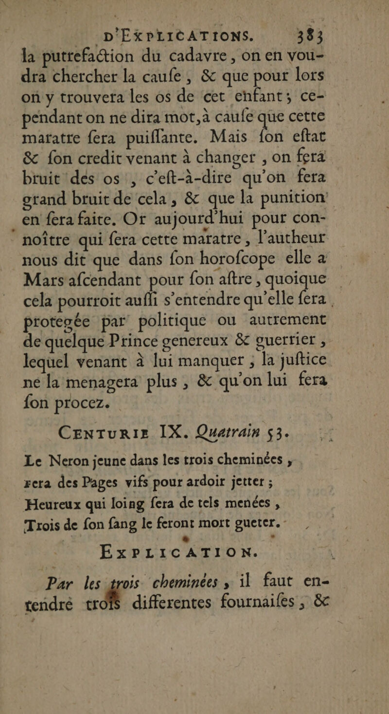 la putrefaction du cadavre, on en vou- dra chercher la caufe , &amp; que pour lors on y trouvera les os de cet enfant; ce- pendant on ne dira mot,à caufe que cette mafatte fera puiflante. Mais bn eftat &amp; fon credit venant à changer , on fera bruit des os , c’eft-à-dire qu'on fera grand bruit de cela, &amp; que la punition en fera faite. Or aujourd'hui pour con- noître qui fera cette maratre, Pautheur nous dit que dans fon horofcope elle à Mars afcendant pour fon aftre , quoique cela pourroit aufli s'entendre qu'elle {era . protepée par politique ou autrement de quelque Prince genereux &amp; guerrier , lequel venant à lui manquer , la juftice né la menagera plus , &amp; qu'on lui fera fon procez. CENTuRIE IX. Quatrain 53. Le Neron jeune dans les trois cheminées , rera des Pages vifs pour ardoir jetter ; Heureux qui loing fera de tels menées , Trois de fon fang le feront mort gueter. # ÉxPLICATION. Par les trois cheminées , il faut en- tendré trofs differentes fournailes , &amp;
