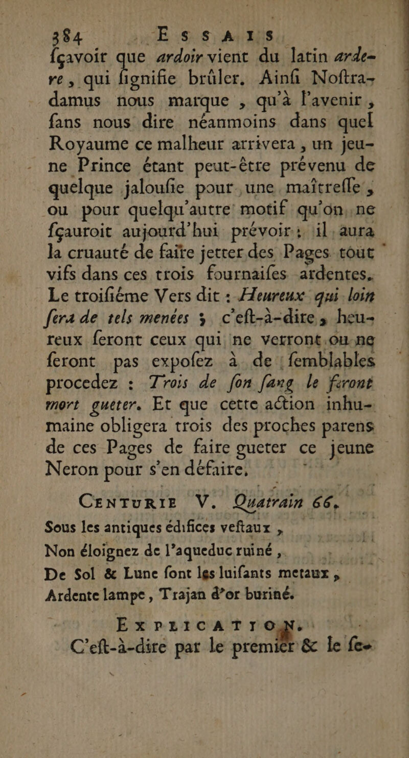 {çavoir que ardoir vient du latin #rde- re, qui RU brüler, Ainfi Noftra- damus nous marque , qu'à l'avenir, fans nous dire néanmoins dans quel Royaume ce malheur arrivera , un jeu- ne Prince étant peut-être prévenu de quelque jaloufe pour une, maîtrefle’, ou pour quelqu'autre motif qu'on,.ne fçauroit aujourd'hui prévoir: il, aura la cruauté de faïte jetcer des Pages tout vifs dans ces trois fournaifes ardentes. Le troifiéme Vers dit : Heureux qui loin fera de tels menées 3 c'eft-à-dire, heu- reux feront ceux qui ne verront.ou.ne feront pas expofez à de | femblables procedez : Trois de fon [ang le front mort gueter. Et que cette action inhu- maine obligera trois des proches parens de ces Pages de faire gueter ce jeune D : 2 , Neron pour s'en défaire, CENTURIE V. Quatrain 66, Sous les antiques édifices veftaux , À Non éloignez de l’aqueduc ruiné ,. de te De Sol &amp; Lune font lesluifants metaux, Ardente lampe, Trajan d’or buriné. ExPLICATIOMN.: C’eft-à-dire par le premier &amp; le fes