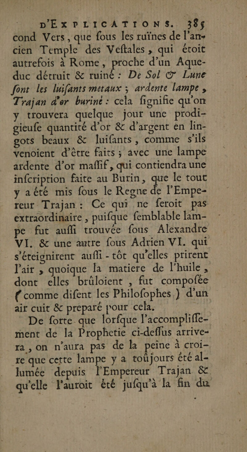cond Vers , que fous les ruïnes de l'an. cien Temple des Veftales, qui étoit autrefois à Rome, proche d’un Aque- duc détruit &amp; ruiné: De Sol C7 Lune font les luifants metaux ; ardente lampe, Trajan d'or burine : cela fignifie qu'on y trouvera quelque jour une prodi- gieufe quantité d'or &amp; d'argent en lin- gots beaux &amp; luifants, comme s'ils venoient d’être faits ; avec une lampe ardente d’or maffif, qui contiendra une infcription faite au Burin, que le tout y aété mis fous le Regne de l'Empe- teur Trajan: Ce qui ne feroit pas extraordinaire , puifque femblable lam- pe fut aufli trouvée fous Alexandre VI. &amp; une autre fous Adrien VI. qui s’éteignirent aufli-tôt qu'elles prirent Pair , quoique la matiere de l'huile , dont elles brüloient , fut compofee { comme difent les Philofophes,) d'un air cuit &amp; preparé jour cela. | De forte que lorfque laccompliffe- ment de la Prophetie ci-deffus arrive- ra, on n'aura pas de la peine à croi- re que cette lampe y a toûjours été al- lumée depuis lEmpereur Trajan &amp; ae PS TEE 7 4e LL qu'elle l'auroit été jufqu'à la fin du