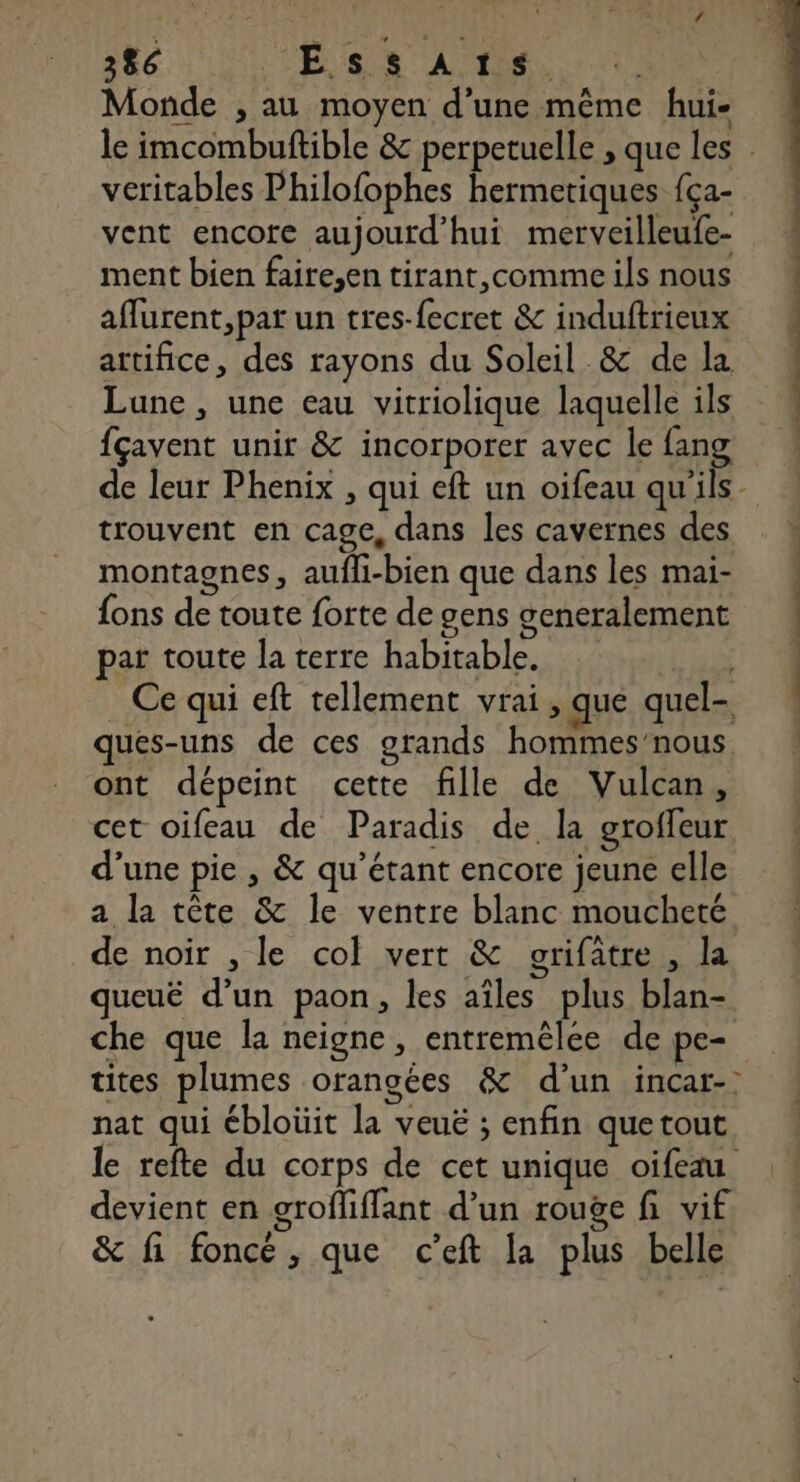 Monde , au moyen d’une même hui- véritables Philofophes hermetiques {ça- vent encore aujourd’hui merveilleufe- ment bien faire,en tirant,comme ils nous affurent, pat un tres-fecret &amp; induftrieux artifice, des rayons du Soleil .&amp; de la Lune, une eau vitriolique laquelle ils fçavent unir &amp; incorporer avec le fang trouvent en cage, dans les cavernes des montagnes, aufli-bien que dans les mai- {ons de toute forte de gens generalement par toute la terre habitable. Ce qui eft tellement vrai, que quel- ques-uns de ces grands hommes’nous ont dépeint cette fille de Vulcan, cet oifeau de Paradis de la groffeur d'une pie , &amp; qu’étant encore jeune elle a la tête &amp; le ventre blanc moucheté de noir , le col vert &amp; grifatre , la queuë d’un paon, les aîles plus blan- che que la neigne, entremêlee de pe tites plumes orangées &amp; d’un incar- nat qui ébloüit la veuë ; enfin quetout le refte du corps de cet unique oifeau devient en grofliffant d’un rouge fi vif &amp; fi foncé, que c’eft la plus belle
