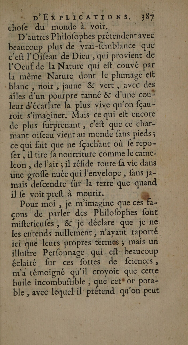 chofe du monde à voir. FE D'autres Philofophes prétendent avec beaucoup plus de vrai-femblance que c’eft l'Oifeau de Dieu , qui provient de l'Oeuf de la Nature qui eft couvé par la même Nature dont le plumage eft -blanc , noir , jaune &amp; vert, avec des aîles d’un pourpre tanné &amp; d’une cou leur d’écarlate la plus vive qu'on fçau- roit s’imaginer. Mais ce qui eft encore de plus furprenant, c'eft que ce char-. mant oifeau vient au monde fans pieds; ce qui fait que ne fçachant où fe repo- {er , iltire fa nourriture comme le came- leon , de l'air ; il réfide toute fa vie dans üne grofle nuée qui l'envelope , fans ja- mais defcendre fut la terre que quand il fe voitpreft à mourir. ù Pour moi , je m'imagine que ue : cons de parler des Philofophes font mifterieufes , &amp; je déclare que je ne * les entends nullement , n'ayant raporté ici que leurs propres termes ; mais un illuftre Perfonnage qui. eft beaucoup éclairé fur ces fortes de fciences, m'a témoigné qu'il croyoit que cette huile incombuftible , que cet* or pota- ble , avec lequel il prétend qu'on peut