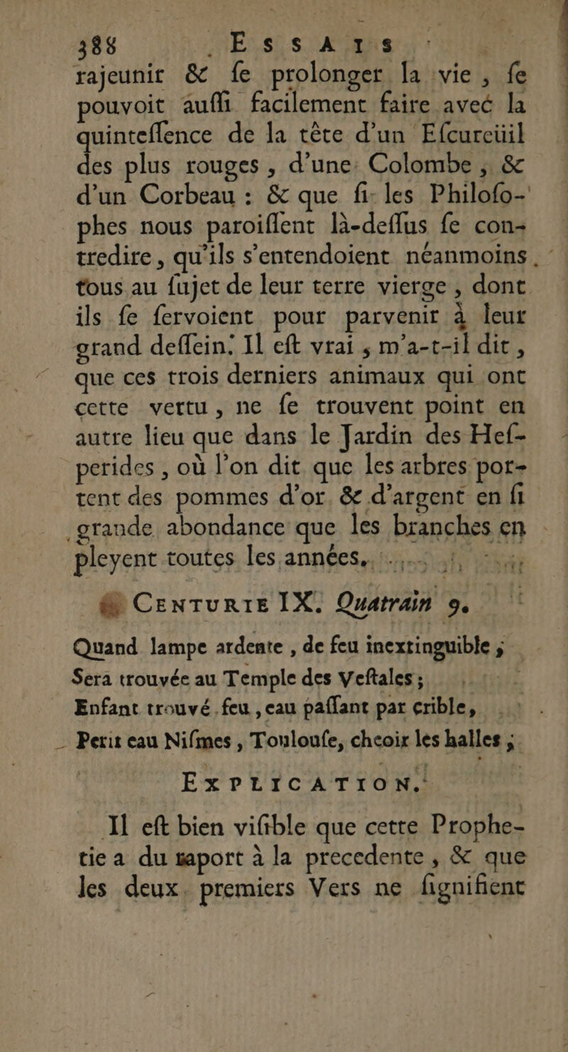 rajeunit &amp; fe prolonger [a vie , fe pouvoit aufli facilement faire avec la quinteflence de la tête d’un Efcureüil des plus rouges , d’une: Colombe ;, &amp; d’un Corbeau : &amp; que fi: les Philofo- phes nous paroiflent là-deflus fe con tous au fujet de leur terre vierge , dont ils fe fervoient pour parvenir à leur grand deffein, Il eft vrai ; m'a-t-il dit, que ces trois derniers animaux qui ont cette vertu, ne fe trouvent point en autre lieu que dans le Jardin des Hef- perides , où l’on dit que les arbres por- tent des pommes d’or. &amp; d’argent en fi grande abondance que les branches en pleyent toutes les années... 1, :.4, @ Cenrurte IX. Quatrain 9. Quand lampe ardente , de feu inextinguible ; Sera trouvée au Temple des Veftales ; | Enfant trouvé feu , eau paffant par crible, _ Perit cau Nifimes , Touloufe, chcoir les halles ;. ExPLICATION. JL eft bien vifible que cette Prophe- tiea du taport à la precedente , &amp; que les deux. premiers Vers ne fignifent