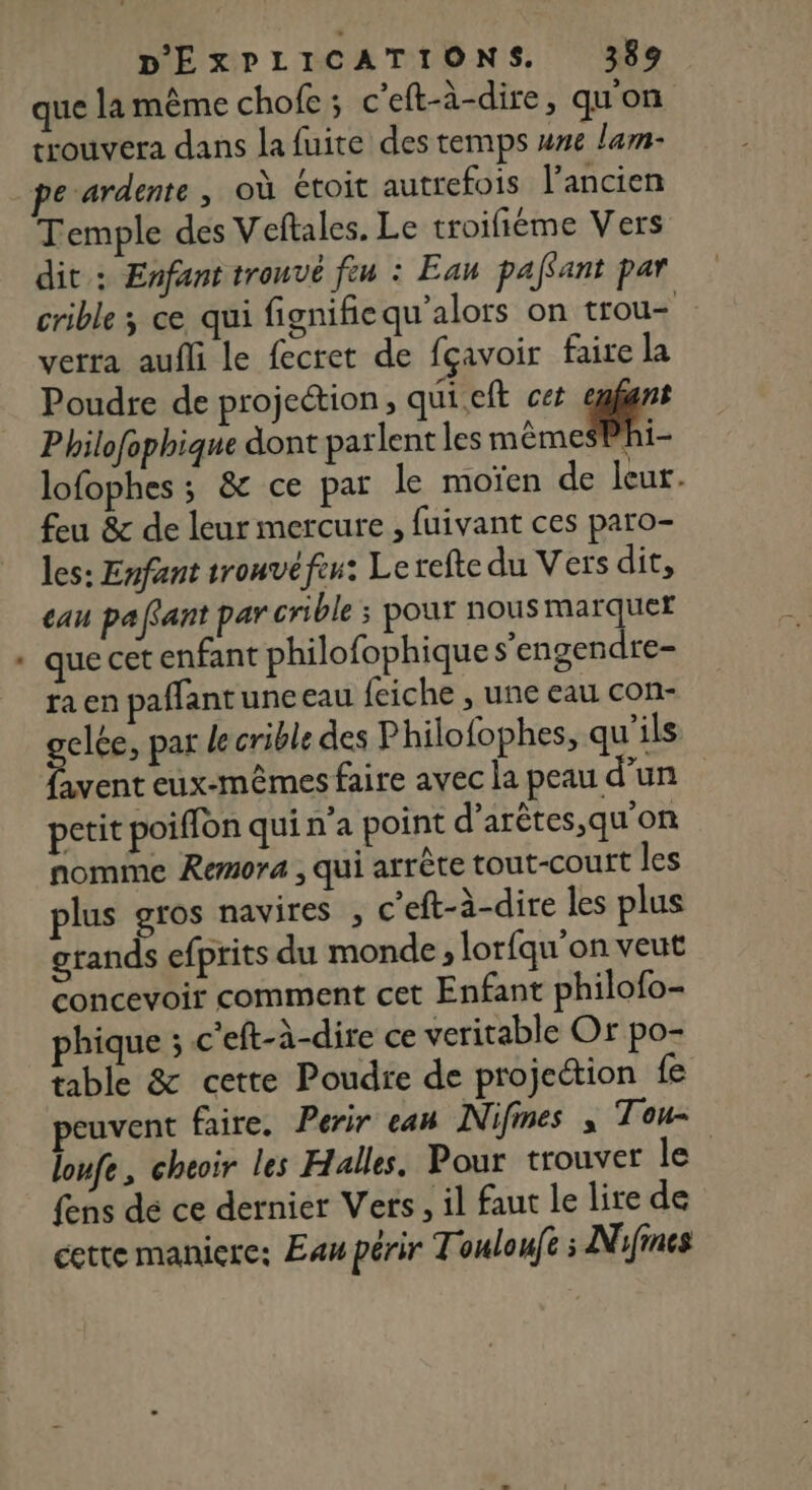 que la même chofe ; c’eft-à-dire, qu'on trouvera dans la fuite des temps une lam- Temple des Veftales. Le troifiéme Vers dit: Enfant trouvé feu : Eau pafant par crible ; ce qui fignifie qu'alors on trou verra aufli le fecret de fçavoir faire la Poudre de projection, quieft cet a Philofophique dont parlent les mêmes] i lofophes ; &amp; ce par le moïen de leur. feu &amp; de leur mercure , fuivant ces paro- les: Enfant tronvéfeu: Lerefte du Vers dit, eau paffant par crible ; pour nous MA + que cet enfant philofophique s’engendre- ra en paffantune eau {eiche , une eau con- gelce, par le crible des Philofophes, qu’ils favent eux-mêmes faire avec la peau d’un petit poiffon qui n'a point d’arètes,qu'on nomme Remora , qui arrête tout-court les plus gros navires , c’eft-à-dire les plus grands efprits du monde , lorfqu'on veut concevoir comment cet Enfant philofo- phique ; c'eft-à-dire ce veritable Or po- table &amp; cette Poudre de projection fe peuvent faire, Perir eau Nifines , Ton loufe, cheoir les Halles. Pour trouver le fens de ce dernier Vers, il faut le lire de cette maniere: Eau périr Touloufs : Nifines