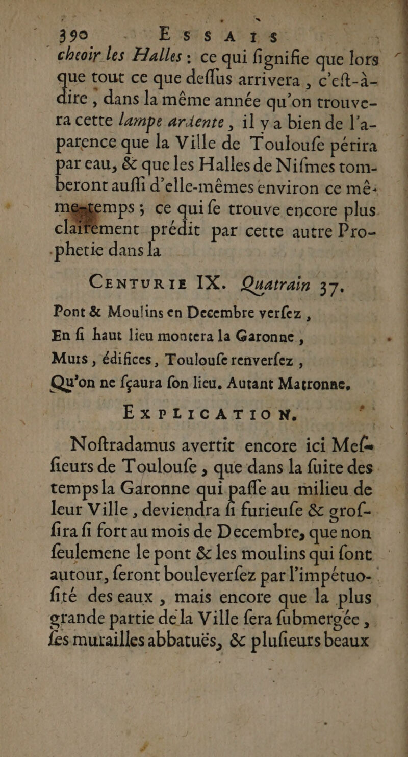290 33 E TRS ASE FFE Er _ cheoïr les Halles : ce qui fignifie que lors que tout ce que deflus arrivera, c'eft-à- ! dire , dans la même année qu’on trouve- ra cette lampe ardiente, il ya bien de l’a- parence que la Ville de Touloufe périra par eau, &amp; que les Halles de Nifmes tom- beront aufli d’elle-mêmes environ ce mê: N. eu 5 ce quife trouve encore plus. claffément prédit par cette autre Pro- -phetie dans la CENTURIE IX. Quatrain 37. Pont &amp; Moulins en Decembre verfez , En fi haut lieu montera la Garonne, x Muis, édifices, Touloufe renverfez , Qu'on ne fçaura fon lieu, Autant Matronne, ExPLICATION. 5 Noftradamus avertit encore ici Mef fieuts de Touloufe , que dans la fuite des. temps la Garonne qui pafle au milieu de leur Ville , deviendra fi furieufe &amp; grof- fira fi fort au mois de Decembre, quenon feulemene le pont &amp; les moulins qui font autour, feront bouleverfez par l’impétuo- fité deseaux , mais encore que la plus grande partie de la Ville fera fubmergée , fes murailles abbatuës, &amp; plufieurs beaux