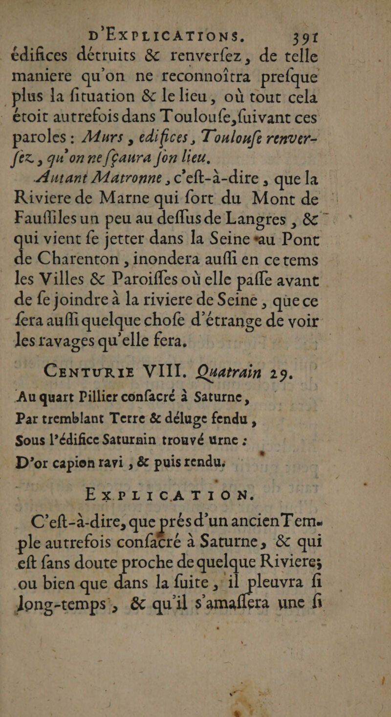 D' EXPLICATIONS. E 41 10 édifices détruits &amp; renverfez, de telle maniere qu'on ne reconnoîtra prefque _plus la fituation &amp; lelieu, où tout cela - étoit autrefois dans Touloufe,fuivant ces paroles: Murs , édifices, Toulouft renver- fez, qu'on nefcaura fon lieu. Autant Matronne , c'eft-à-dire , que la Riviere de Marne qui fort du Mont de : Faufliles un peu au deffus de Langres , &amp;° ui vient fe jetter dans la Seine*u Pont Sy Charenton , inondera aufli en cetems les Villes &amp; Paroiffes où elle pafle avant de fe joindre à la riviere de Seine , quece fera aufli quelque chofe d’étrange de voir Jes ravages qu'elle fera, | | CENTURIE VIII. Querrain 29. Au quart Pillier confacré à Saturne, Par tremblant Terre &amp; déluge fendu, Sous l’édifice Saturnin trouvé urne : D'or capien ravi , &amp; puis rendu; ExPLICATION. C’eft-à-dire, que prés d’un ancien T eme ple autrefois confatré à Saturne, &amp; qui eft fans doute proche de quelque Riviere; ou bien que dans la fuite ;'il SP fi Jong-temps’', &amp; qu'il s'amaflera une fi