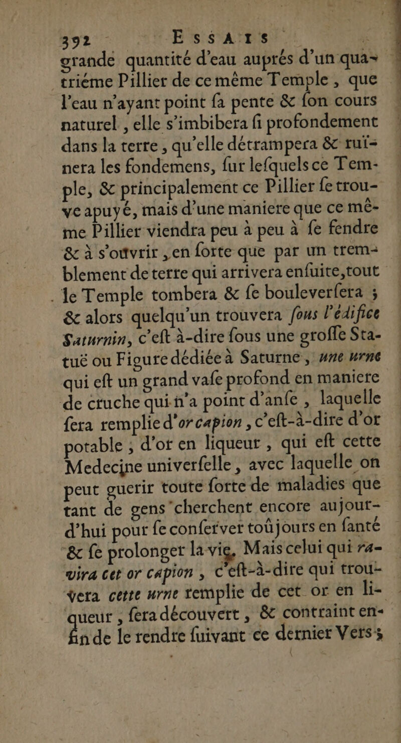 grande quantité d’eau auprés d’un qua trieme Pillier de cemème Temple , que l'eau n'ayant point fa pente &amp; fon cours naturel , elle s’imbibera fi profondement dans la terre , qu’elle détrampera &amp; ruf- nera les fondemens, fur lefquels ce Tem- ple, &amp; principalement ce Pillier fe trou- ve apuyé, mais d’une maniere que ce mê- me Pillier viendra peu à peu à fe fendre &amp; à s'ouvrir ,en forte que par un trem- blement deterte qui arrivera enfuite,tout . Je Temple tombera &amp; fe bouleverfera ; &amp; alors quelqu'un trouvera fous l'édifice Saturnin, c'eft à-dire fous une groffe Sta- tuë ou Figure dédiée à Saturne, #ne urne qui eft un grand vafe profond en maniere de ctuche quih'a point d’anfe , laquelle fera remplie d'or capion , c’eft-à-dire d'or potable ; d'of en liqueur , qui eft cette Medecine univerfelle, avec laquelle on peut guerir toute forte de maladies que tant de gens’cherchent encore aujout- d’hui pour fe conferver toû jours en fanté “8e fe prolonger la vig, Mais celui qui ra- vira cet or capion , C'eft-à-dire qui trou- ÿera cette urne remplie de cét or en li- | ‘queur , féradécouvert, &amp; contraint en- êa de le rendre fuivant ce dernier Vers;