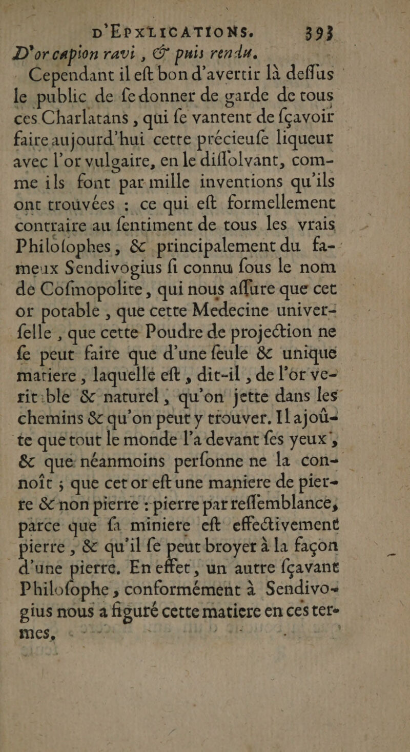 D'or capion ravi, © puis rendu. . Cependant il eft bon d’avertir là deffus le public de fe donner de garde de tous ces Charlatans , qui fe vantent de fçavoir faire aujourd’hui cette précieufe liqueur avec l’or vulgaire, en le diflolvant, com- me ils font parimille inventions qu'ils ont trouvées : ce qui eft formellement conttaire au fentiment de tous les vrais Philofophes, &amp; principalement du fa- meux Sendivogius fi connu fous le nom de Cofmopolite, qui nous affure que cet or potable , que cette Medecine univet- felle , que cette Poudre de projection ne fe peut faire que d'une feule &amp; unique matiere , laquelle eft , dit-il , de l'or ve- titible &amp; naturel, qu’on jette dans les chemins &amp; qu’on peut y trouver. ILajoü= te que tout le monde l’a devant fes yeux’, &amp; que néanmoins perfonne ne la con noît ; que cetoreftune maniere de pier- te &amp;-non pierre : pierre par reflemblance, parce que fa miniere eft effetivement _ pierre ; &amp; qu'il fe peutbroyer à la façon d’une pierre. En effet, un autre fçavant Philofophe ; conformément à Sendivo- gius nous a figuré cette matiere en ces ter- mes «22° ) 8 |