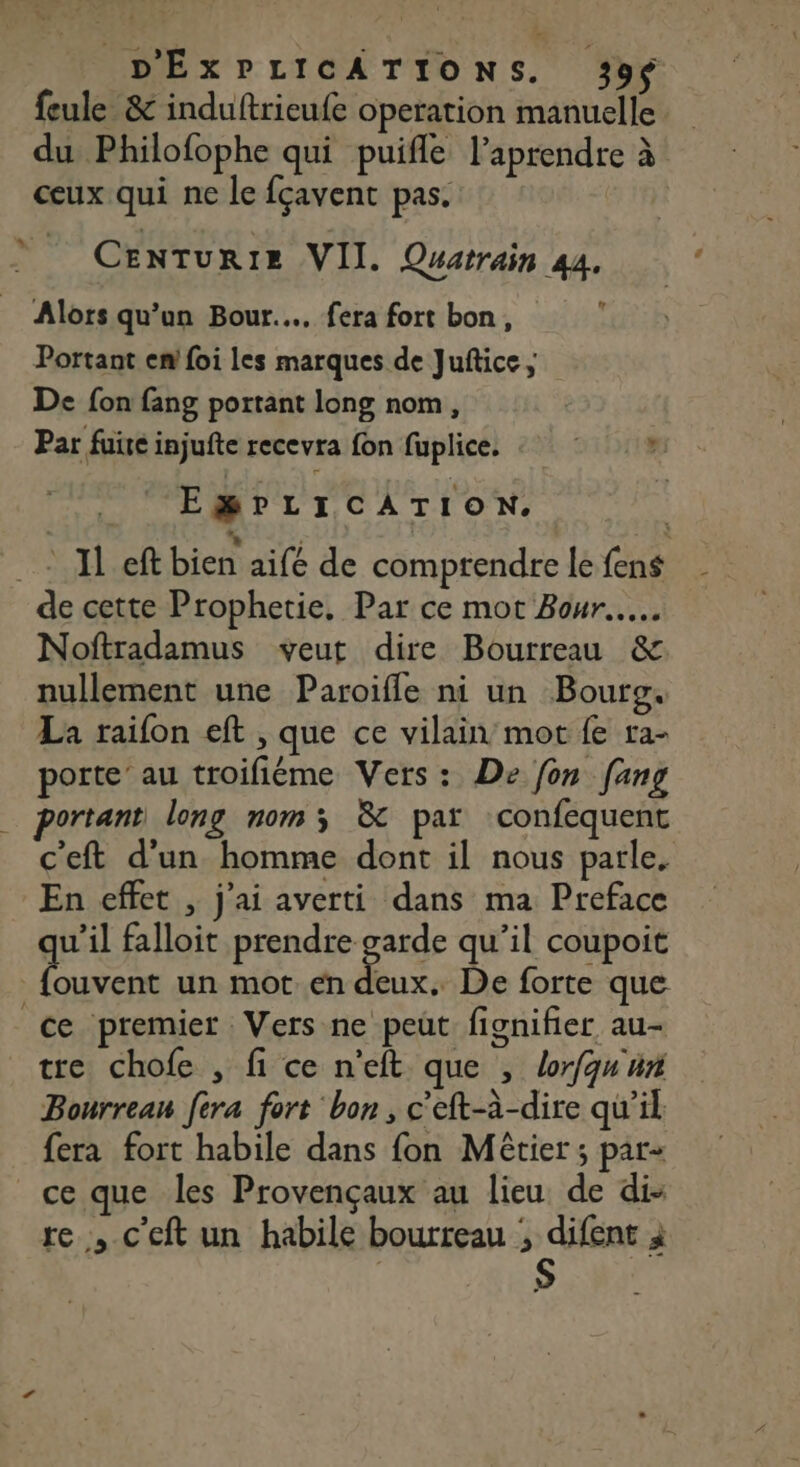 D'ÉXPLICATIONS. 39$ feule &amp; induftrieufe operation manuelle. du Philofophe qui puifle laprendre à ceux qui ne le fçavent pas. | CENTURIE VII. Quatrain 44. ‘ Alors qu’un Bour..…. fera fort bon, Portant en foi les marques de Juftice ; De fon fang portant long nom, Par fuite injufte recevra fon fuplice, : : ». EgBPLICATION. ACTION bien aifé de comprendre lefens de cette Prophetie, Par ce mot Bour.. Noftradamus veut dire Bourreau &amp; nullement une Paroifle ni un Bourg. La raifon eft , que ce vilain mot fe ra- porte’ au troifiéme Vers : De fon [ang portant long nom; &amp; par confequent c'eft d’un homme dont il nous parle. En effet , j'ai averti dans ma Preface qu’il falloit prendre garde qu’il coupoit us ce un mot. en deux. De forte que ce premier Vers ne peut fignifier au- tre chofe , fi ce n’eft que , Lorfqu'un Bourrean fera fort bon, c'eft-à-dire qu’il fera fort habile dans fon Métier ; par- ce que les Provençaux au lieu de di: re , c'eft un habile bourreau ; difent à