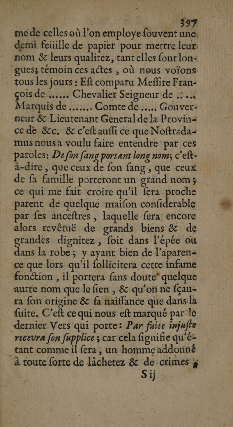 HET | | M1: me de celles où l’on employe fouventune. . demi feüille de papier pour mettre leur nom &amp; leurs qualitez, tant elles font lon+ gues; témoin ces actes , où nous voïons: tous les jours : Eft comparu Mefñlire Fran- çois de .….... Chevalier Seigneur de .:.4 Marquis de ….... Comte de …... Gouver: neur &amp; Lieutenant General de la Provin= ce de &amp;c. &amp; c'eftaufli ce que Noftrada- musnousa voulu faire entendre par ces paroles: De fon fang portant long nom; c’eft- à-dire , que ceux de fon fang , que ceux de fa famille porteront un grand nom; ce qui me fait croire qu’il fera proche parent dé quelque maifon confiderable par fes anceftres , laquelle fera encore alors revêtuë de grands biens &amp; de grandes dignitez , foit dans l’épée ou dans la robe; y ayant bien de l’aparen+ ce que lors qu’il follicitera cette infame fonction , il portera fans doute* quelque autre nom que le fien , &amp; qu’on ne fçau- ta fon origine &amp; fa naiflance que dans la fuite. C’eft ce qui nous eft marqué par le dernier Vers qui porte: Par fuite injufte recevra fon fupplice ; car cela fignifie qu'é- _tant comme il fera , un homme addonné _ à toute forte de lâchetez &amp; de crimes &amp; Si) —