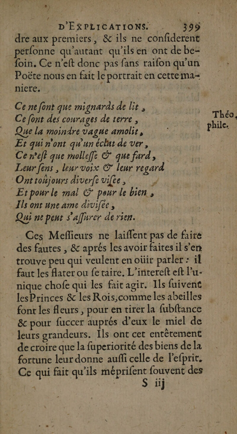 30) 4 dre aux premiers, &amp; ils ne confiderent petfonne qu'autant qu'ils en ont de be- foin. Ce n’eft donc pas fans raifon qu'un Poëte nous en fait le portrait en cettema- niere. | Ce ne font que mignards de lit , Ce font des courages de terre, Que la moindre vague amolit, Et qui n'ont qw'un éclat de ver, Ce neff que mollefe que fard, Leur fens , leur voix © leur regard Ont toujours diverft vifee, Etpour le mal © pour de bien , ls ont une ame divifee, Qui ne pent s'affarer de rien. Théo, phile. des fautes , &amp; aprés les avoir faites il s’en trouve peu qui veulent en oùir parler : il faut les fater ou fe taire. L’intereft eft l’u- lesPrinces &amp; les Rois;comme les abeilles font les fleurs , pour en tirer la fubftance &amp; pour fuccer auprés d’eux le miel de leurs grandeurs. Ils ont cet entètement de croire que la fuperiorité des biens dela fortune leur donne aufli celle de lefprit. Ce qui fait qu'ils méprifent fouvent des
