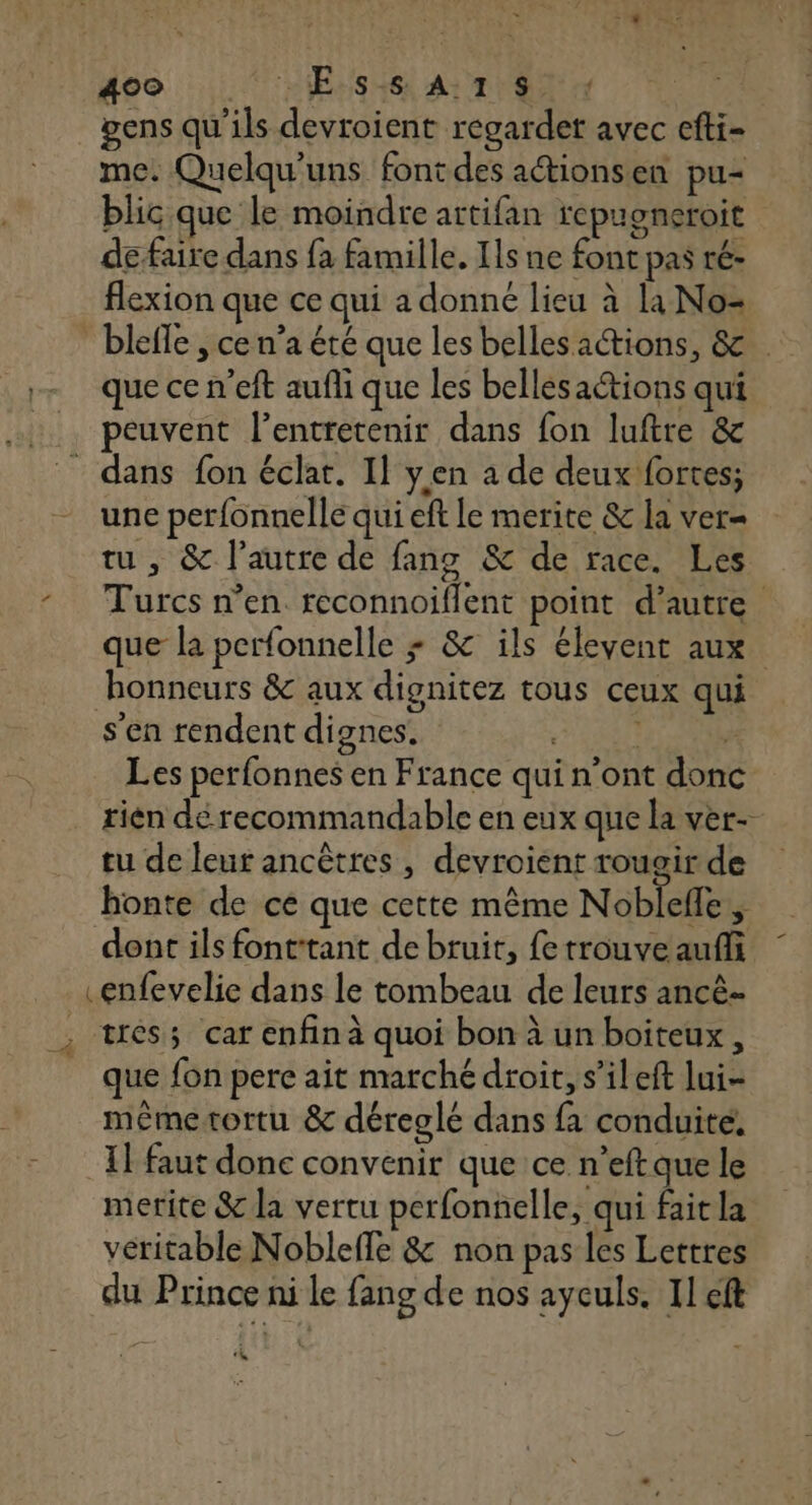 gens qu'ils devroient regarder avec efti- me. Quelqu'uns fontdes actionsen pu- blic que le moindre artifan repuoneroit de faire dans fa famille. Ils ne font pas ré- flexion que ce qui a donné lieu à la No= blefle , ce n’a été que les bellesactions, &amp; que ce n’eft aufli que les bellesaétions qui peuvent l’entretenir dans fon luftre &amp; dans fon éclat. Il yen a de deux fortes; une perfonnelle qui eft le merite &amp; la ver= tu, &amp; l’autre de fang &amp; de race. Les Turcs n’en reconnoiflent point d’autre que la perfonnelle + &amp; ils élevent aux honneurs &amp; aux dignitez tous ceux qui s’en rendent dignes. | Les perfonnes en France qui n’ont donc rién dé recommandable en eux que la ver- tu de leur ancêtres , devroient rougir de honte de ce que cette même Nobleffe $ dont ils font:tant de bruit, fe trouve auffi .enfevelie dans le tombeau de leurs ancè- ; tés; car enfinà quoi bon à un boiteux, que fon pere ait marché droit, s’ileft lui- mêémetortu &amp; déreglé dans fa conduite. I faut donc convenir que ce n’eft que le merite &amp; la vertu perfonnelle, qui fait la véritable Nobleffe &amp; non pas les Lettres du Prince ni le fang de nos ayculs. Il cft 4