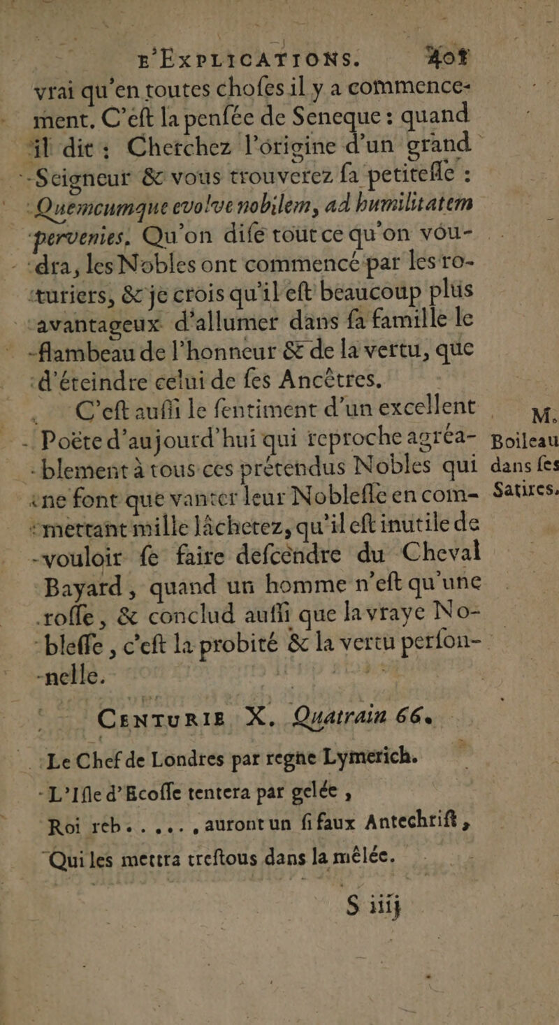 vrai qu'en toutes chofes il y a commence- ment, C’eft la penfée de Seneque : quand äl dit: Cherchez l’origine de grand Seigneur &amp; vous trouverez fa petitefle : * : Quemeumqne evolvenobilem, ad humilitatem pervenies, Qu'on difé tout ce qu'on vou- - ‘dra, les Nobles ont commencé par lesro- “uriers, &amp; je crois qu'il eft beaucoup plus ‘avantageux d'allumer dans fa famille le -flambeau de l'honneur &amp; de la vertu, que ‘d'éteindre celui de fes Ancètres. | Cet auñi le fentiment d’un excellent , y -! Poëte d’aujourd’hui qui reproche agrea- ni -blement à tousces prétendus Nobles qui dans fes êne font que vanter leur Nobleffe en com Sauxes: mettant mille lâcherez, qu'il eft inutile de -vouloir fe faire defcéndre du Cheval Bayard, quand un homme n’eft qu'une roffe, &amp; conclud aufli que lavraye No- -bleffe , c’eft la probité &amp; la vertu perfon- -nelle. ls MERS CenTuriez X. Quarrain 66. Le Chef de Londres par regne Lymerich. - L’Ifle d’Ecofle tentera par gelée , Roi reb..... ,aurontun fifaux Antechrift, “Quiles mettra treftous dans la mêlée.