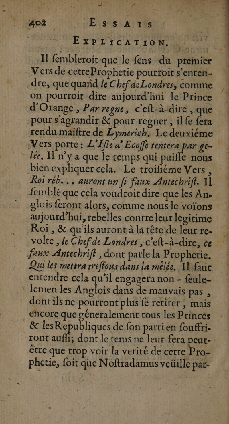S 402 Essa:s | ExPLICATION. 750 Fin fembleroit que le fens du premier Vers de cetteProphetie pourtoit s’enten- dre, que quand Ze Chefde Londres, comme -On pourroit dire aujourd’hui le Prince d'Orange , Par regne, c'eft-à-dire , que rendu maiftre de Lymerich. Le deuxiéme Vers porte : L'Ifle à” Ecoffe tentera par gc- bien expliquer cela. Le troifiéme Vers , Roi réb... auront un fi faux Antechrifi. A1 glois feront alors, comme nous le voïons aujourd’hui, rebelles contre leur legitime volte , de Chefde Londres , c’eft-à-dire, ce Qui les mettra treffons dans La mêlée. 1 fut entendre cela qu’il engagera non - {ule- dontils ne pourront plus fe retiter , mais encore que géneralement tous les Princés &amp; lesRepubliques de fon partien fouffri. ront auf dont le tems ne leur fera peut- être que trop voir la verité de cette Pro- phetie, foit que Noftradamus veüille par- =