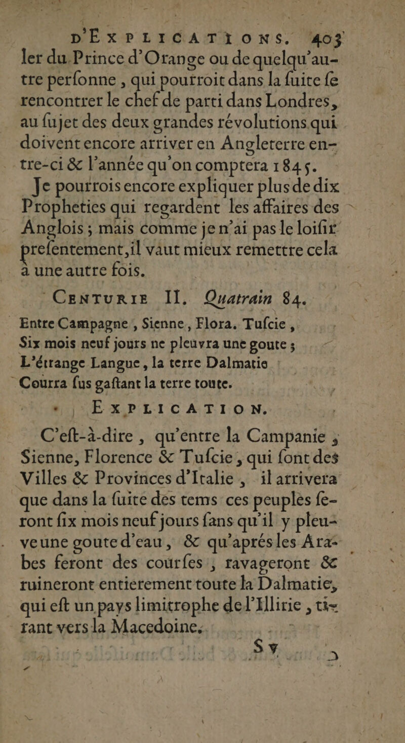 ler du Prince d'Orange ou de quelqu’au- tre per{onne , qui poutroit dans la fuite fe rencontrer le chef de parti dans Londres, au fujet des deux grandes révolutions. qui doivenñtencore arriver en Angleterre en- tre-ci &amp; l’année qu'on comptera 1845. _ Je pourrois encore expliquer plusdedix Prôpheties qui regardent les affaires des Anglois ; mais Comme je n’ai pas le loifir refentement, il vaut mieux remettre cela _auneautre fois. Entre Campagne, Sienne, Flora. Tufcie, Six mois neuf jours ne pleuvra une goute ; L'étrange Langue, la terre Dalmatie * Courra fus gaftant la terre toute. “EXPLICATION. C’eft-à-dire, qu'entre la Campanie , Sienne, Florence &amp; Tufcie , qui font des Villes &amp; Provinces d'Italie, ilarrivera que dans la fuite des tems ces peuples fe- ront fix mois neuf jours fans qu’il y pleu- veune gouted’eau, &amp; qu’aprésles Ara- bes feront des courfes, ravageront &amp; ruineront entierement toute la Dalmatie, qui eft un pays limitrophe delIllirie , ti= rant vers la Macedoine. À 5 ri Ÿ &gt; PA w