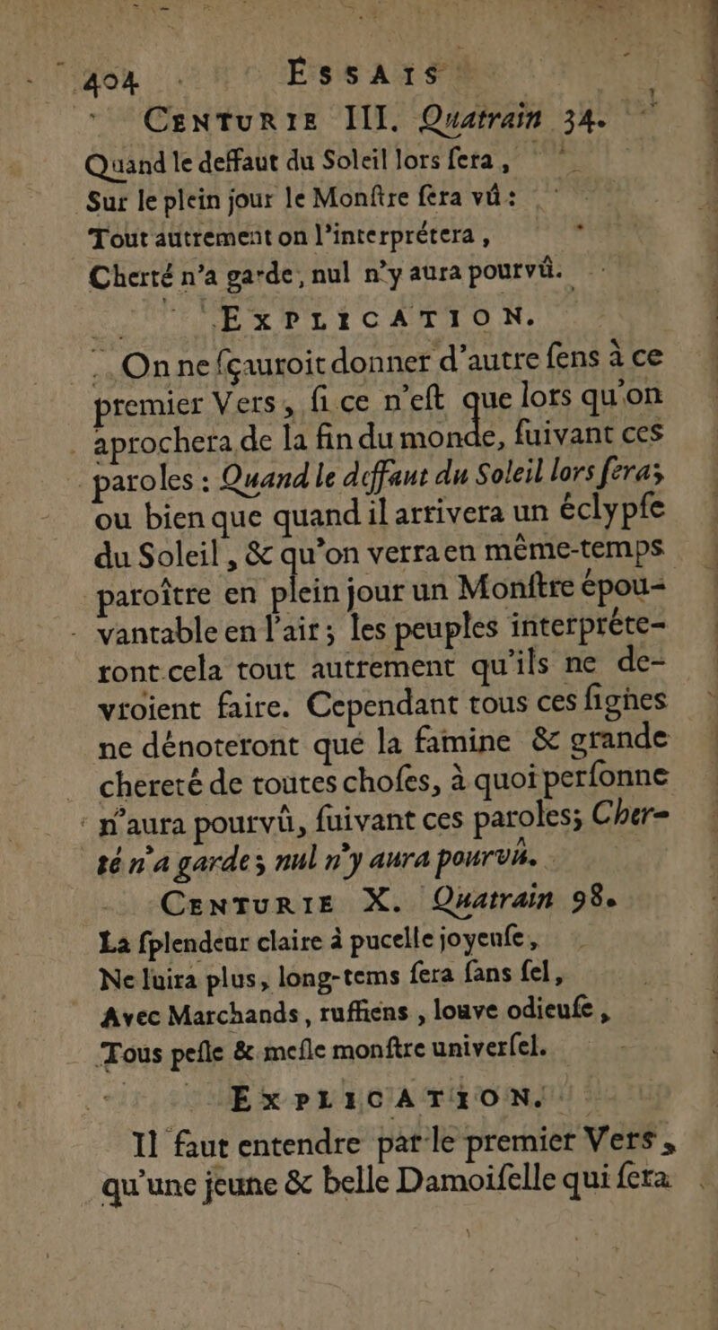 - 404 ÉssAïs. CenturtE III. Quatrain 34.7 : Quand le defaut du Soleil lors fera, ps: &gt; AU Sur le plein jour le Monftre fera vü: Tout autrement on l’interprétera , Cherté n’a garde, nul n'y aura pourvü. QE CONTE EX PL ECATION: On ne fçauroit donner d'autre fens à ce premier Vers, fice n'eft que lors qu'on | aprochera de la fin du monde, fuivant ces … paroles : Quand le diffaut du Soleil lors fera; ou bien que quandil arrivera un éclypfe du Soleil , &amp; qu’on verraen même-temps paroître en ane jour un Monftre épou= - vantable en l'air; les peuples interpréte- ront cela tout autrement qu’ils ne de- vroient faire. Cependant tous ces fighes ne dénoteront qué la famine &amp; grande . chereté de toutes chofes, à quoi perfonne : p’aura pourvû, fuivant ces paroles; Cher= té n'a garde; nul ny aura pourvi. CenTurRIE X. Quatrain 98e La fplendear claire à pucelle joyenfe, Ne luira plus, long-tems fera fans fel, Avec Marchands, ruffiens , louve odieufe , Tous pefle &amp;.mefle monftre univerfel. ExPLICATIONS Il faut entendre patle premier Vers , qu'une jeune &amp; belle Damoifelle qui fera L1