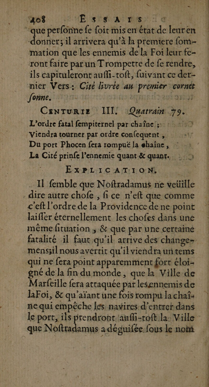 A0 UE SR AT MST UT “que perfonne fe {oir mis en état de leuren donnee il arrivera qu’à la premiere fom- mation que les ennemis de la Foi leur fe- ront faire parun Trompette de fe rendre, ils capituleront auffi-toft, fuivant ce der- nier Vers: Cire livrée an premier corntt fonne. 5 Ÿ 1704 CEnNTURIE III. Quatrain 79. L'ordre fatal fempiternel par chaîne; : 2 Vicndra tourner par ordre confequent , Du port Phocen fera rompué la éhaïne, La Cité prinfe l’ennemie quant &amp; quant. :: ) Ji ExPLICATION., . Il femble que Noftradamuis ne vetille - dire autre chofe , fi ce n’eft que comme c'eft l'ordre de la Providence de ne point laiflér éternellement les chofes dans une même fituation ; &amp; que par une certainé menssil nous avertit qu'il viendra untems qui ne fera point apparemment fort éloi- gné de la findu monde, que la Ville de Marfeille fera attaquée par lesennemis de Foi, &amp; qu'aïant une fois rompu la chaî: ne qui empêche Îes, navires. d’entref dans le port, ils prendront aufli-roft la: Ville que Noftradamus a deguifee: fous le nom