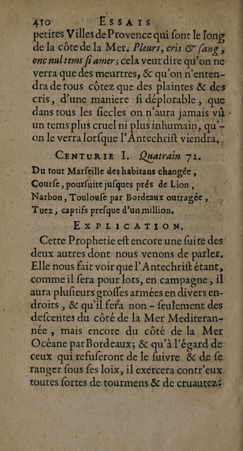 to. .'M'EssATrTS de la côtede la Mer, Pleurs, cris © [ang onc nultems fi amer; cela veut dire qu’on ne verra que des meurtres, &amp; qu’on n’enten- dra detous côtez que des plaintes &amp; des cris, d’une maniere fi déplorable , que un tems plus cruel ni plusinhumain, qu’- on le verra lorfque l’Antechrift viendra, . -CENTURIE Î. Quatrain 72. . Du tout Marfeille deshabitans changée, Courfe, pourfuite jufques prés de Lion, . Narbon, Touloufe par Bordeaux outragéc Le Tuez, captifs prefque d’un million, EXPLICATION. Cette Prophetie eft encore une fuite des’ deux autres dont nous venons de parles. Elle nous fait voir que l’Antechrift étant, comme il fera pour lors, en campagne, il aura plufeurs oroffes armées en divers en- defcentes du côté de la Mer Mediteran- née , mais encore du côté de la Mer Océane parBordeaux; &amp; qu’à l’égard.de: ceux qui refuferont de le fuivre. &amp; de fe ranger fous fes loix, il exércera contr’eux toutes fortes de.tourmens &amp; de cruautez£ 1 n. ä L