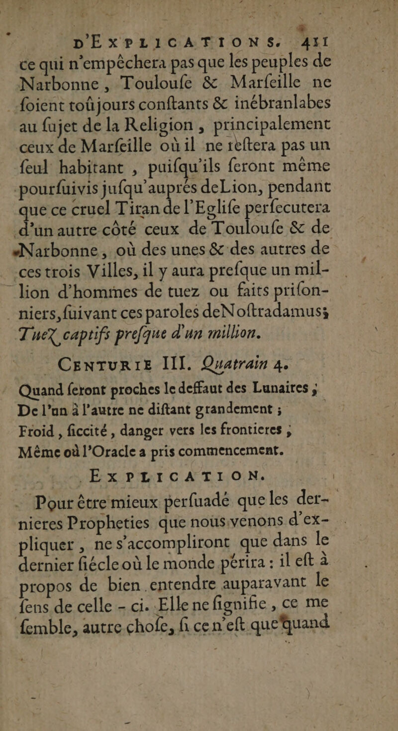 al ANRT à # DEXPLICATIONS, Aïl ce qui n'empêchera pas que les peuples de Narbonne , Touloufe &amp; Marfeille ne _foient toûjours conftants &amp; inébranlabes au fujet de la Religion , principalement ceux de Marfeille où il ne reftera pas un feul habitant , puifqu’ils feront même -pourfuivis Seat deLion, pendant que ce cruel Tiran de l'Eglife perfecutera d’un autre côté ceux de Touloufe &amp; de “Narbonne, où des unes &amp; des autres de ces trois Villes, il y aura prefque un mil- - lion d’homimes de tuez ou faits prifon- niers, fuivant ces paroles deNoftradamus; Tuez captifs prefque d'un million. CENTURIE III. Quatrain À. Quand feront proches le deffaut des Lunaires , De l’un à l’autre ne diftant grandement ; Froid , ficcité , danger vers les frontieres , Même où l’Oracle a pris commencement. EXPLICATION. Pour être mieux perfuade que les der- nieres Propheties que nousivenons d’ex- pliquer , nes’accompliront que dans le dernier fiécle où le monde périra : il eft à propos de bien entendre auparavant le {ens de celle - ci. Ellenefignifie, ce me femble, autre chofe, fi cen’eft que‘quand
