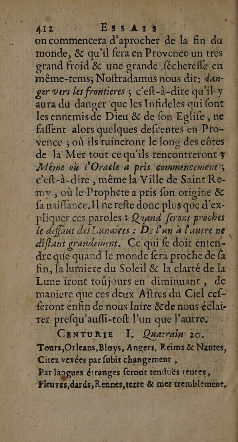At VIS SAR 0 1 on commencera d’aprocher de la fin du monde, & qu'il fera en Provence un tres grand froid & une grande fécherefle en même-tems; Noftradamus nous dit: d4n- ger vers les frontieres ; c’eft-à-dire qu'il y ‘aura du danger ‘que les Infideles qui font les ennemisde Dieu & de fon Eglife,ne ! faflent alors quelques defcentes en Pro- vence ; où ils ruineront le long des côtes de la Mer tout ce qu'ils rencontreront # Même où l'Oracle à pris commencement), c'eft-à-dire , même la Ville de Saint Re- my , où le Prophete a pris fon origine & fa naiflance.Il ne refte donc plus que d'ex- ® pliquer ces paroles: Quand feront proches le défaut des Eunaires : D: l'un à l'autre ne diffant grandement. Ce qui fe doit enten- dre que quand le monde fera proche de fa fn. a lumiere du Soleil & la clarté de la Lune iront toüjours en diminuant, de manicre que ces deux Aîftres du Ciel cef- “eront enfin de nous luire &rde nouséclai- - rer prefqu'aufli-toft l’un que l’autres . CENTURIE I. Quarrain 10. : Tours Orleans, Bloys, Angers, Reims & Nantes, Citez vexées par fubit changement |, Par langues étranges feront tendués téntes, Fleuyes,dards,Rennes,terre & mer tremblement, nébéeuné “> …