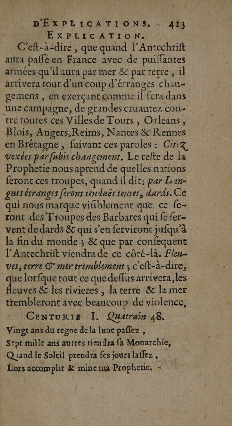 \ D'ÉXPLICATIONS. 413 | EXPLICATION. C'eft-à-dire , que quand l’Antechrift aura pañlé en France avec de puiflantes -armées qu'il aura par mer &amp; par terre, il artiveta tout d’un coup d'étranges chan gemens , en exerçant comme il fera dans une campagne, de grandes cruautez con tre toutes ces Villes de Tours , Orleans, Blois, Angers,Reims, Nantes &amp; Rennes en Brétagne , fuivant ces paroles : Ci: vexées par fubit changement. Le refte de la Prophetie nous aprend de quelles nations feront ces troupes, quand il dit: par Lan- gues étranges feront tendnés tentes, dards. Ce qui nous marque vifiblement que ce fe- ront des Troupes des Barbares qui fe fer- vent de dards &amp; qui s’en ferviront jufqu’à la fin du monde; &amp; que par confequent l’Antechrift viendra de ce côte-là. Flen ves, terre © mer tremblement ; c'eft-à-dire, uc lorfque tout ce quedeflus arrivera, les dures &amp; les rivieres , la terre &amp; la mer trembleront avec beaucoup de violence, CENTURIE Î. Quarrain 48. Vingt ans du regne dela lune paflez , S:pt mille ans autres tiendra fa Monarchie, Quand le Soleil prendra fes jours laffez, Lors accomplit &amp; mine ma Prophetie.