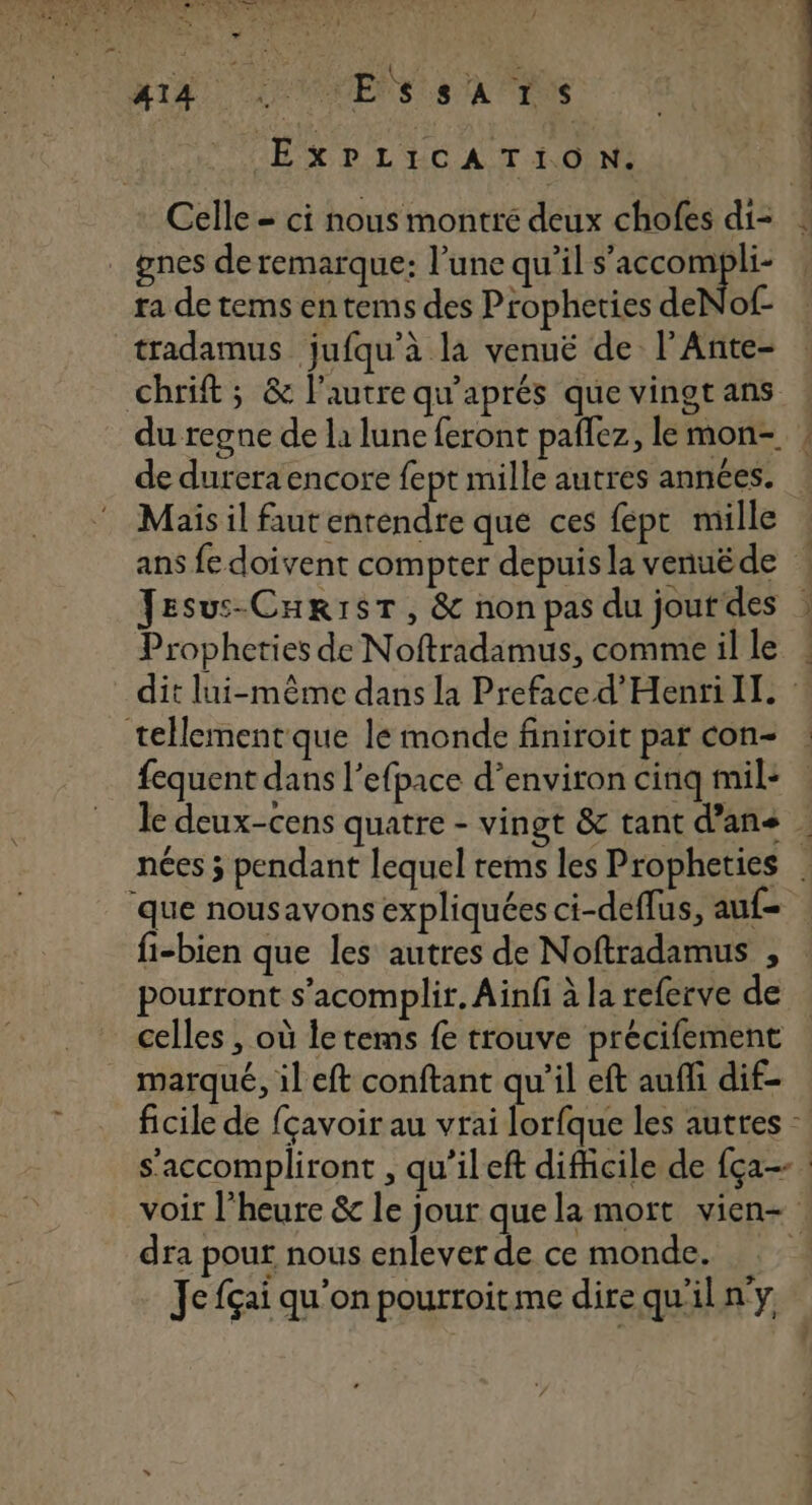 Mi4 LE VOMENS US A ENS EXPLICATION. Celle = ci nous montré deux chofes di- . gnes de remarque: l’une qu’il Mode «4 ra de tems en tems des Propheties deNof- tradamus jufqu’à la venuë de l’Ante- Chrift ; &amp; l'autre qu'aprés que vingtans : du regne de la lune feront paflez, lemon- ! de durera encore fept mille autres années. ! Mais il faut entendre que ces fépt mille : ans fe doivent compter depuisla venuéde Jesus-CurrsT, &amp; non pas du jourdes : Propheties de Noftradamus, commeil le ! dit lui-même dans la Preface d'Henri IL ‘: tellement que le monde finiroit par con : fequent dans l’efpace d'environ cinq mil: le deux-cens quatre - vingt &amp; tant d’ans nées 3 pendant lequel rems les Propheties . ‘que nousavons expliquées ci-deflus, auf- fi-bien que les autres de Noftradamus ;, pourront s’acomplir. Ainfi à la referve de celles , où letems fe trouve précifement marqué, il eft conftant qu’il eft aufli dif- ficile de fçavoir au vrai lorfque les auttes - s'accompliront , qu’ileft difficile de fça-- | voir l'heure &amp; le jour quela mort vien- : dra pour nous enlever de ce monde. | Je fçai qu'on pourroitme dire qu'il n'y