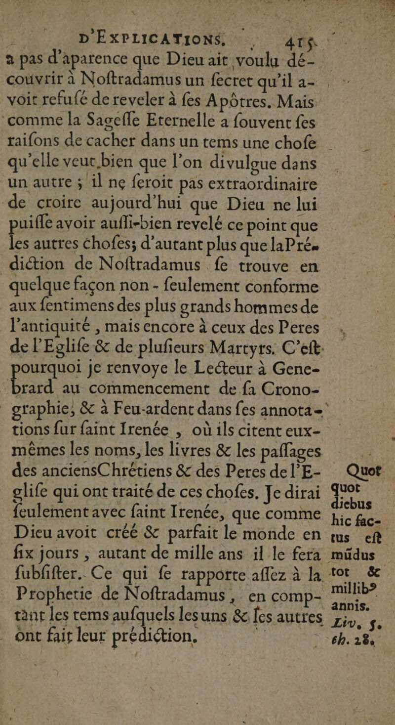 * ; D EXPLICATIONS, à pas d'aparence que Dieu ait voulu dé- couvrir à Noftradamus un fecret qu’il a- voit refufé de reveler à fes Apôtres. Mais ‘comme la Sagefle Eternelle a fouvent fes raifons de cacher dans un tems une chofe qu’elle veuc.bien que l’on divuloue dans un autre ; il ne feroit pas extraordinaire de croire aujourd’hui que Dieu ne lui puiffe avoir aufli-bien revelé ce point que les autres Chofes; d'autant plus que laPrés diction de Noftradamus fe trouve en quelque façon non - feulement conforme aux fentimens des plus grands hommesde l'antiquité , mais encore à ceux des Peres de l'Eglife &amp; de plufieurs Martyrs. C’eft: ourquoi Je renvoye le Lecteur à Gene- Por au commencement de {1 Crono- tions fur faint Irenée , où ils citent eux- mêmes les noms, les livres &amp; les paffages des anciensChrétiens &amp; des Peres de l’E- glife qui ont traité de ces chofes. Je dirai feulement avec faint Irenée, que comme Dieu avoit créé &amp; parfait le monde en fix jours , autant de mille ans il le fera fubfifter.. Ce qui fe rapporte aflez à la Prophetie de Noftradamus, en comp- tant les rems aufquels lesuns &amp; fes autres ont fair leur prédiction. 4 Quot quot dicbus tus eft müdus millib® annis. Liv, $. 6 h «2 8e