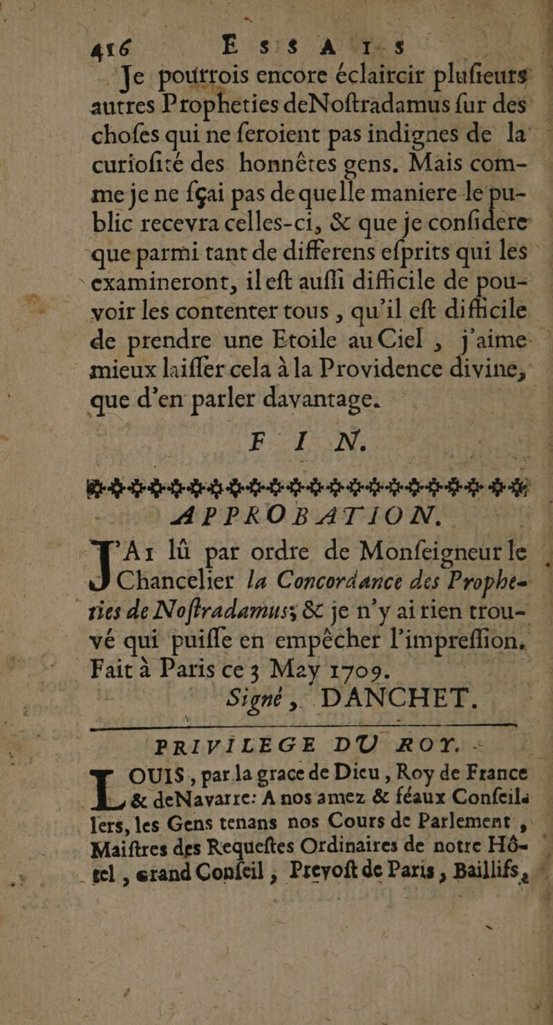 416 HE SNS ANRESS RSS Je poutrois encore éclaircir plufieurs éhéhnies hs curiofité des honnêtes gens. Mais com- me je ne {çai pas de quelle maniere le pu- “examineront, ileft aufñ difficile de pou- voir les contenter tous , qu’il eft difhcile mieux laifler cela à la Providence divine, que d'en parler davantage. Re APPROBATION. vé qui puifle en empêcher l’impreflion. Fait à Paris ce3 M2y 17009. ge 1 © Signé, DANCHET. PRIVILEGE DU ROT. - | … &amp; deNavarre: À nos amez &amp; féaux Confeila _Jers, les Gens tenans nos Cours de Parlement , — LL. 