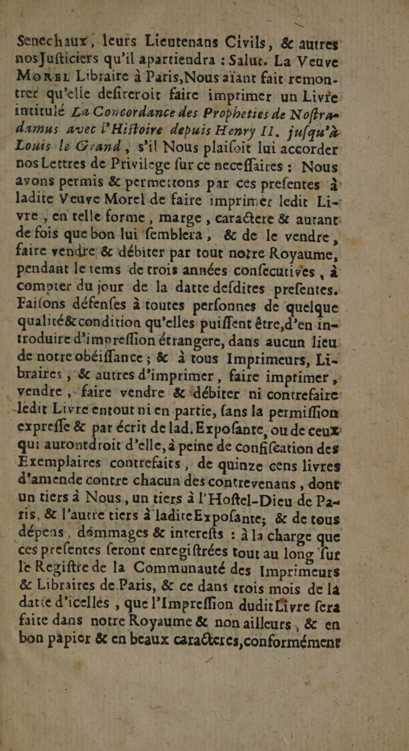 * Senechaux, leuts Lieutenans Civils, &amp; autres: nosJufticiers qu’il apartiendra : Salut. La Veuve Mons Libraire à Paris, Nous aïant fait remon- trer qu’elie defireroit faire imprimer un Livie: intitulé La Concordance des Propheties de Nofira= damus avec l’Hifloire depuis Henry Il. jufqu’à Louis le Grand ; s’il Nous plaifoit lui accorder nos Lettres de Privilege fur ce neccffaires : Nous avons permis &amp; permertons par ces prefentes À ladite Veuse Morel de faire imprimer ledit Li- vre, en telle forme, marge , caractere &amp; autant: de fois que bon lui femblera, &amp; de le vendre, faire vendre &amp; débiter par tout notre Royaume, pendant le tems de trois années confecutives , à compter du jour de la datte defdites prefentes. Failons défenfes à toutes perfonnes de quelque qualité&amp; condition qu’elles puiffent être,d’en in= troduire d’impreflion étrangere, dans aucun lieu de notre obéiffance ; &amp; à tous Imprimeurs, Li- braires ; &amp; autres d'imprimer, faire imptimer ;: . vendre ,- faire vendre &amp; ‘débiter ni contrefaire: ledit Livre entout ni en partie, fans la permiffion: _expreffe &amp; par écrit de lad. Expofante, ou de ceux qui autontdroit d’elle, à peine de confifcation des Exemplaires contrefaits , de quinze cens livres d'amende contre chacun des contrevenans , dont un tiers à Nous., un tiers à l'Hoftel-Dieu de Pa= ris, &amp; l’autre tiers à laditeExpofante, &amp; de tous dépens, démmages &amp; interefts : à]a charge que ces prefentes feront enreoiftrées tout au long fur le Regiftte de la Communauté des Imprimeurs &amp; Libraires de Paris, &amp; ce dans crois mois de l4 datie d'icellés , que l’Impreffion duditlivre fera faite dans notre Royaume &amp; non ailleurs, &amp; en bon papier &amp; en beaux caracteres conformément
