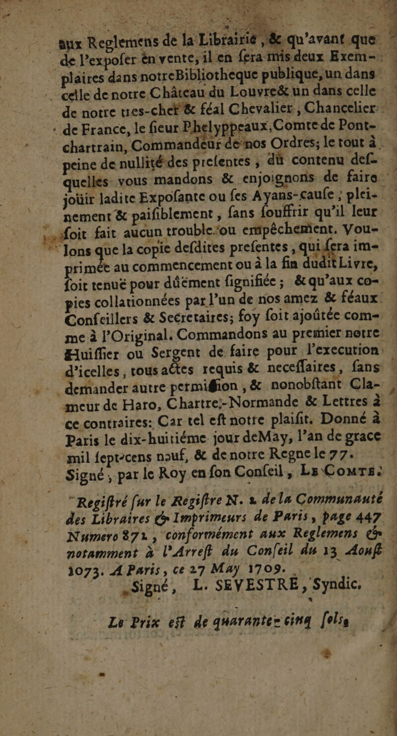 4 Fo M RTE Se — aux Reglemens de la Librairié , 8e, 3 _de Pexpoler énvente; ilen fera mis deux Exem-. plaires dans notreBibliotheque publique, un dans … celle de notre.C hâteau du Louvre&amp; un dans celle : : de notre tes-cheF &amp; féal Chevalier, Chancelier: + de France, le fieur Phelyppeaux, Comtede Pont- chartrain, Commandeur denos Ordres; letout à. peine de nullitédes prelentes ; dû contenu def- quelles vous mandons &amp; enjoignons de faire joüir ladite Expofante ou fes Ayans-caufe ; plei- nement &amp; paifblement , fans ouffrir qu’il leur Laëfoit fait aucun trouble:ou empéchenient. Vou- ** Jons que la copie defdites prefentes, quidera im- primét au commencement ou à la fin dudit Livre, foit tenue pour dûément fignifiée; &amp;qu’aux co- ies collationnées par l’un de nos amez &amp;e féaux Confcillers &amp; Secretaires; foy foit ajoûtée com= » me à l’Original. Commandons au premier notre. 1 Huiffier ou Sergent de faire pour l’execution: d’icelles ; tous aëtes requis &amp; neceffaires , fans | . demander autre permiffion , &amp; nonobftant Cla- , ameur de Haro, Chartre:- Normande &amp; Lettres à « ce contraires: Car tel eft notre plaifits Donné a: Paris le dix-huitiéme jour deMay, l’an de grace mil fept-cens nouf, &amp; denotre Regnele 77. À Signé; par le Roy en fon Confeil, Ls Cours: ORIAL +. €. CN lt PARLE TU. Sd TES | AE ve ER. ë , 8 qu'avant que … Regifiré [ur le ÆRegifire N. 2 dela Communauté des Libraires @ Imprimeurs de Paris, page 447 Numero 872, conformément aux Reglemens &amp;n : notamment à l’Arrefl du Confeil du 13 Aonfi 4 1073. A Paris, ce 27 Maÿ 1709. ! 4 Signé, L SEVESTRE, Syndic. Le Prix eff de gharantez cinq [els À + 4 4 A