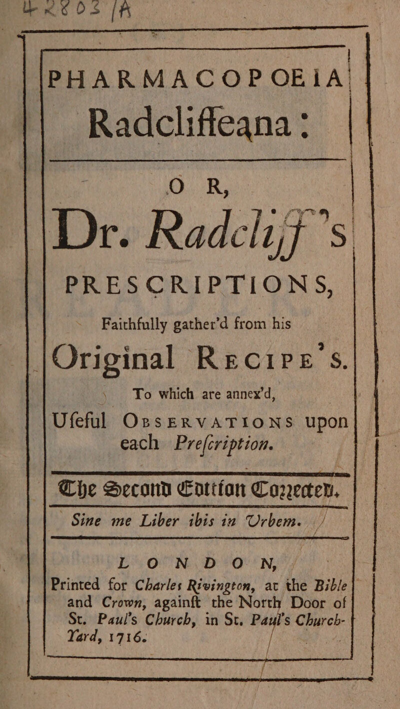 Koos (A PHARMACOPOEIA t Radcliffeana : | |\Dr. R Radcliff” S PRESCRIPTIONS, Faithfully gather'd from his JOriginal Recipes. To which are annex’d, Ufeful OssERVATIONS upon each Pre(cription. Che Second Eattfan Coreen, Sine me Liber ibis ia Urbem. / Be OF Ney Ot! NS Printed for Charles Rivington, ac the Bible} and Crown, againft the North Door of St. Paul’s Church, in St. pee s er Yard, ha