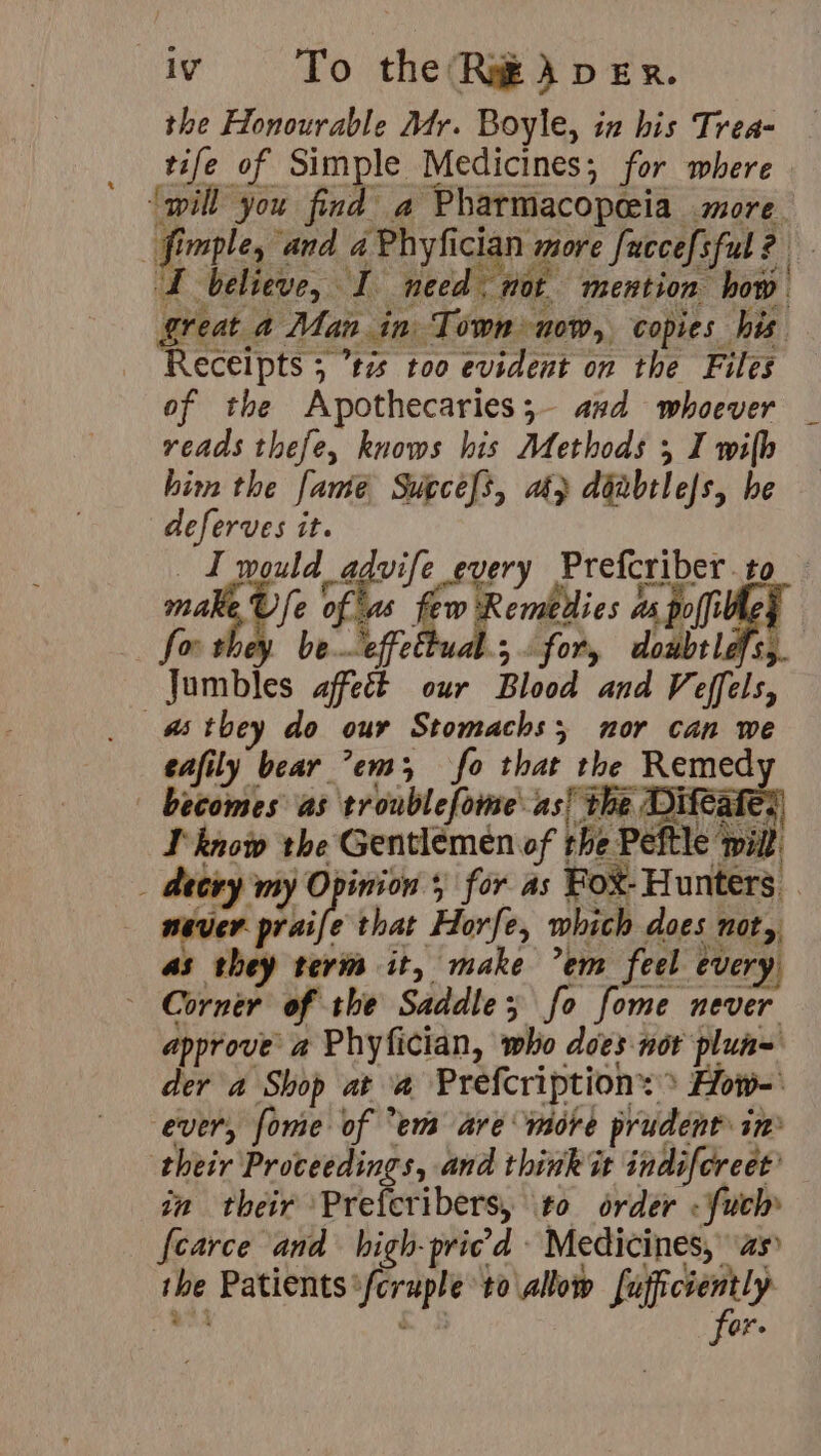 % tife of Simple Medicines; for where ‘will you find a Pharmacopeia more believe, I need, mot mention how great a Man in Town now, copies his Receipts 5 ’t7s too evident on the Files of the Apothecaries;- and whoever _ reads thefe, knows his Methods I wilh him the fame Supcels, ak} ddnbelejs, he deferves it. I would advife every Prefcriber to r rf wr for they be effettual.; for, doubtlafs,. Jumbles affect our Blood and Veffels, eafily bear em; fo that the Remed becomes as troublefome' as! the Die Wilt . } I know the Gentlemen of the Peftle never praife that Horfe, which does not,, as they term it, make em feel every. Corner of the Saddle; fo fome never approve a Phyfician, who does nor plun= der a Shop at a Prefcription: > How-' ever, fome of em are more prudent in their Proceedings, and think it indiforeet’ in their Preferibers, to order .fuch» {carce and high-priced Medicines,” as the Patients *fcruple to allow fufficiently for.
