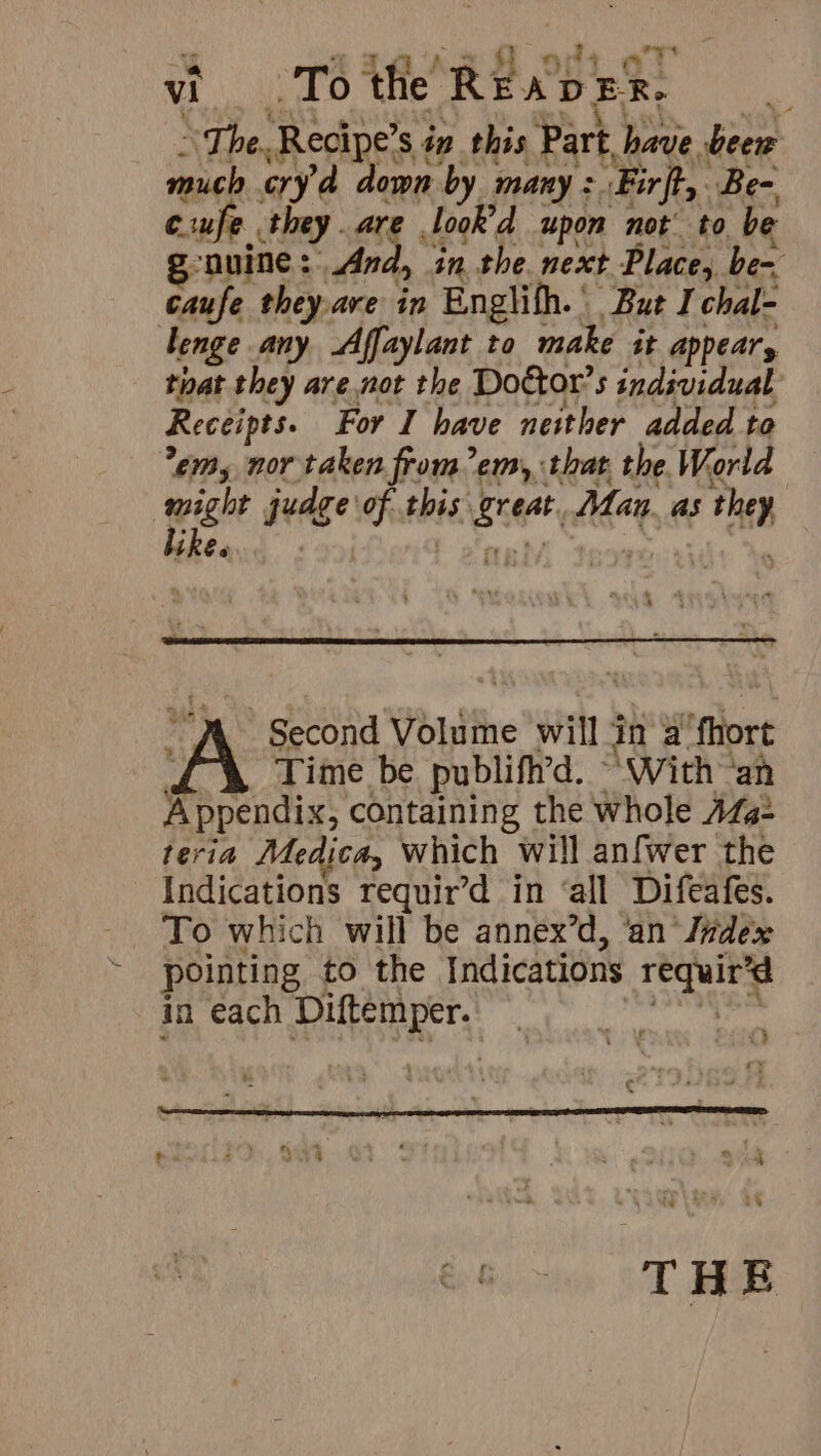 “The. Recipe’ sin this Part have beew much oryd a own by many + ‘Firft,. Be- euufe they are Jook'd upon not’ to be onuime : Andy in. the next Place, be- caufe they,ave in Englifh.’ But I chal- lenge any Affaylant to make it appear, that they are not the Dottor’s individual Receipts. For I have neither added to em, nor taken from em, that the World pie judge of rts wees Man. as fi eo ith Second Volume will in a fhort Time be publiftrd. - ‘With “an Perici containing the whole AZa- teria Medica, which will anfwer the Indications requir’d in ‘all Difeafes. To which will be annex’d, ‘an’ Jndex pointing to the Indications een in each Diftemper. i) THE