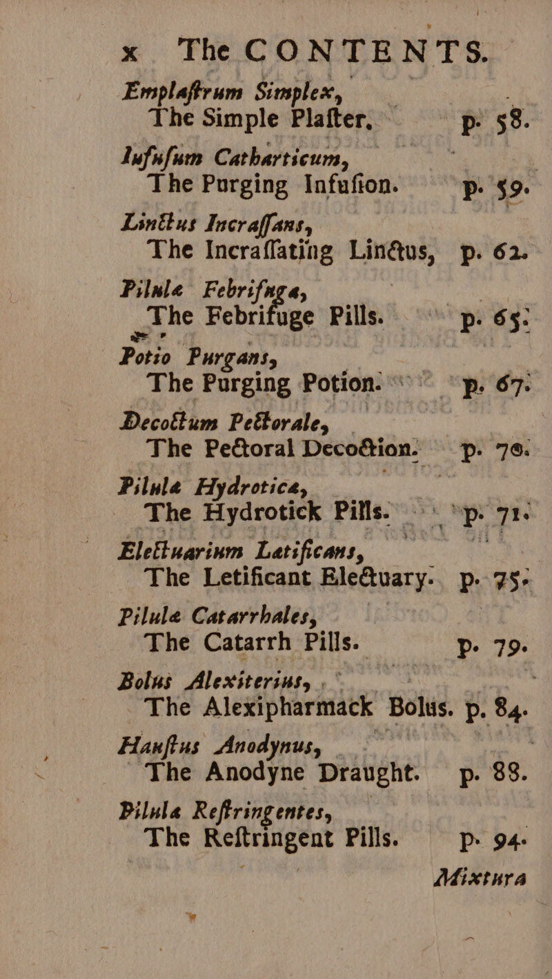 Emplaftrum Simplex, i T Phe Simple Plafter, p- 58. Iufinfum Catharticum, Bde | The Purging Infufton. p. $9: Linttus Incraffans, The Incraflating Linus, p. 62. Pilule Febrifuga, wnhe Febrifuge Pills. © p. 65: Potio Purgans, | The Purging Potion. p: 67: Decoktum Peétorale, — The Pectoral Decoétion. pp. 76. Pilula Hydrotica, The Hydrotick Pills. °° ‘p. 71. Eleftuarinm Latificans, The Letificant Ele&tuary.. p. 75- Pilule Catarrhales, The Catarrh a. P- 79. Bolus Alexiterins, .* : The Alexipharmack Bolus. p. 84. Hanfius Anodynus, The Anodyne Draught. p- 88. Pilula Reftringentes, : The Reftringent Pills. —P> 94: Mixtnra