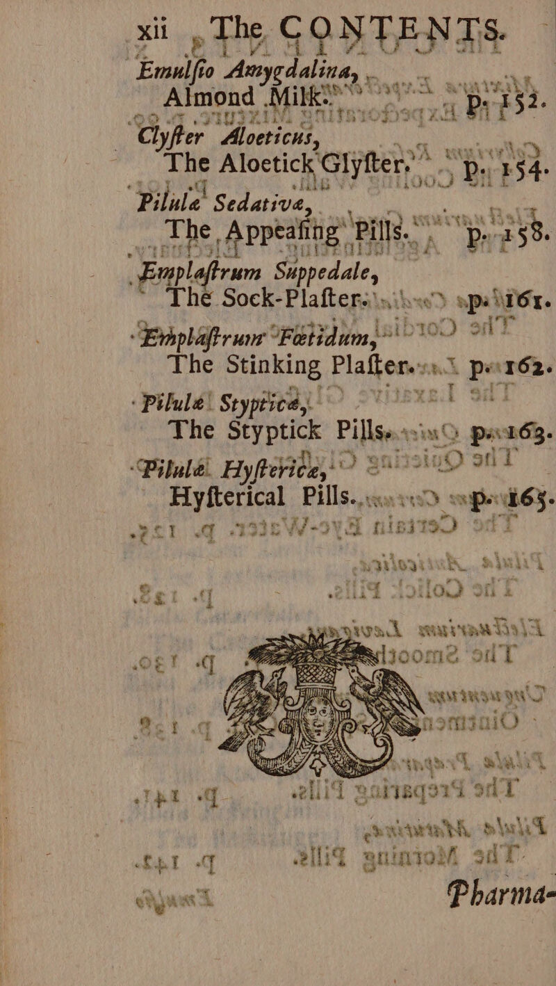 xii» The, CONTENTS Emulf 0 Arsygdalina, Boe aunierkh | “Almond ‘rie 0S pea, ‘a ly fer Aloeticus, kn “The Aloetick’ pnt pba ee 154. Pilate! Sedative, : sag eter Appealing’ Pills. me “By 158. Empl. rum tied die | plea Plafter.. Amit Jose) gpa Or. ‘Evhplaftrum Fetidum,”' ib100 oil The Stinking Platters ae Span : Pilula! Styptiee, vel si The SHEL Pierre sia p+ 163. ‘Pilule. Hyfterice, ie) 3 Shiisi iu) snr : Fy erica Pillse. cvs sang upek65. me Bee | Ae | shaue f7-9¥ 5 tisit to) “rt } O. Ps ps a | Bit silo ont givak sawanhs|a ogt q eeu joome oT WAM TRS YW Sch KS nonisaiO mee is? ine {J shalt Tet of lid gabiaqard 9d T coach oleh LEI oq elit gnintot dt eta Phar imd-