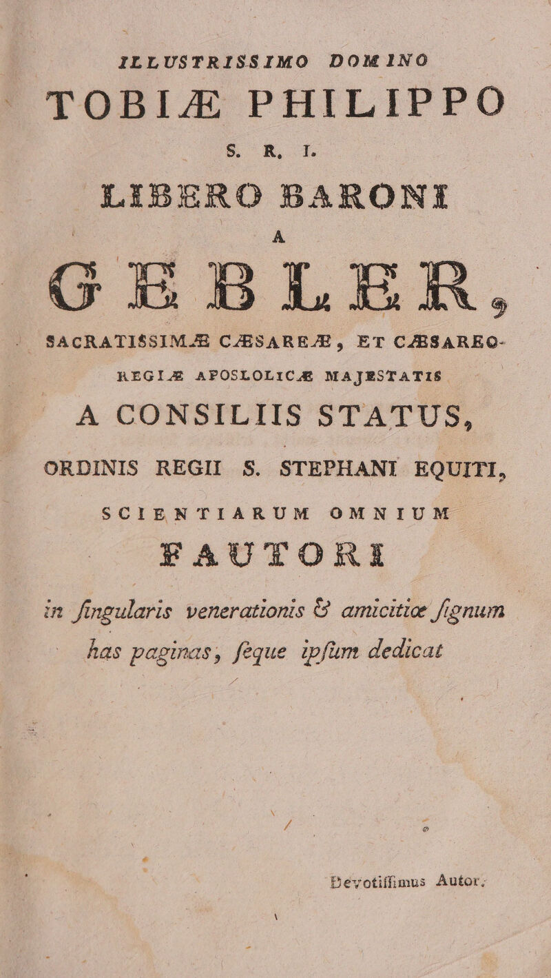 ILLUSTRISSIMO DOMINO - TOBIAE PHILIPPO 85. R,. t. CLER, / | SACRATISSIMJB CIESAREJE , ET CZBSAREQ- REGIZE APOSLOLICAE MAJESTATIS A CONSILIIS STATUS, ORDINIS REGII S. STEPHANI EQUITI, SCIENTIARUM OMNIUM EFAUTONRNÀIE in fingularis venerationis €. amicitie fonum | has paginas, feque. ipfum dedicat Pevotillimus Autor.