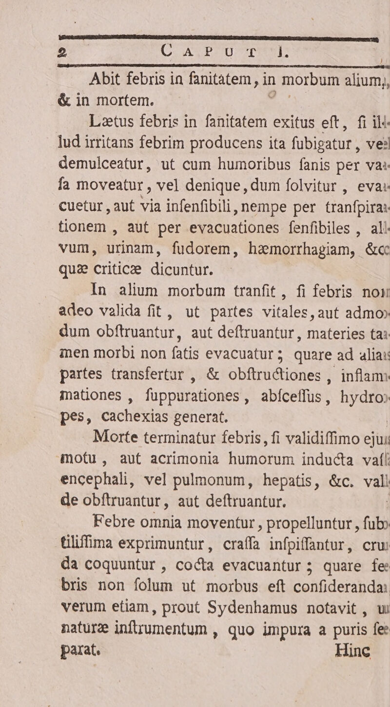 Abit febris in fanitàatem, in morbum alium;, &amp; in mortem. 3: Letus febris in fanitatem exitus eft, fi il: lud irritans febrim producens ita fubigatur , vel demulceatur, ut cum humoribus fanis per vas fa moveatur , vel denique, dum folvitur , eva: cuetur , aut via infenfibili, nempe per tranfpira: tionem , aut per evacuationes fenfibiles , al. vum, urinam, fudorem, haemorrhagiam, &amp;cc qui criticae dicuntur. In alium morbum tranfit, fi febris noi adeo valida fit, ut partes vitales, aut admo» dum obftruantur, aut deftruantur , materies ta: ien morbi non fatis evacuatur; quare ad alia: partes transfertur , &amp; obftructiones , inflam mationes , fuppurationes, abíceffus, iix. pes, cachexias generat. Morte terminatur febris, fi validiffimo ejui: motu, aut acrimonia humorum inducta vaf/ encephali, vel pulmonum, hepatis, &amp;c. vali de obfítruantur, aut deftruantur. Febre omnia moventur , propelluntur, ful: Gliffima exprimuntur, craffa infpiffantur, cru: da coquuntur , cocta evacuantur; quare fe bris non folum ut morbus eft confideranda: verum etiam, prout Sydenhamus notavit , w naturze inftrumentum , quo impura a puris fee parat. Hinc