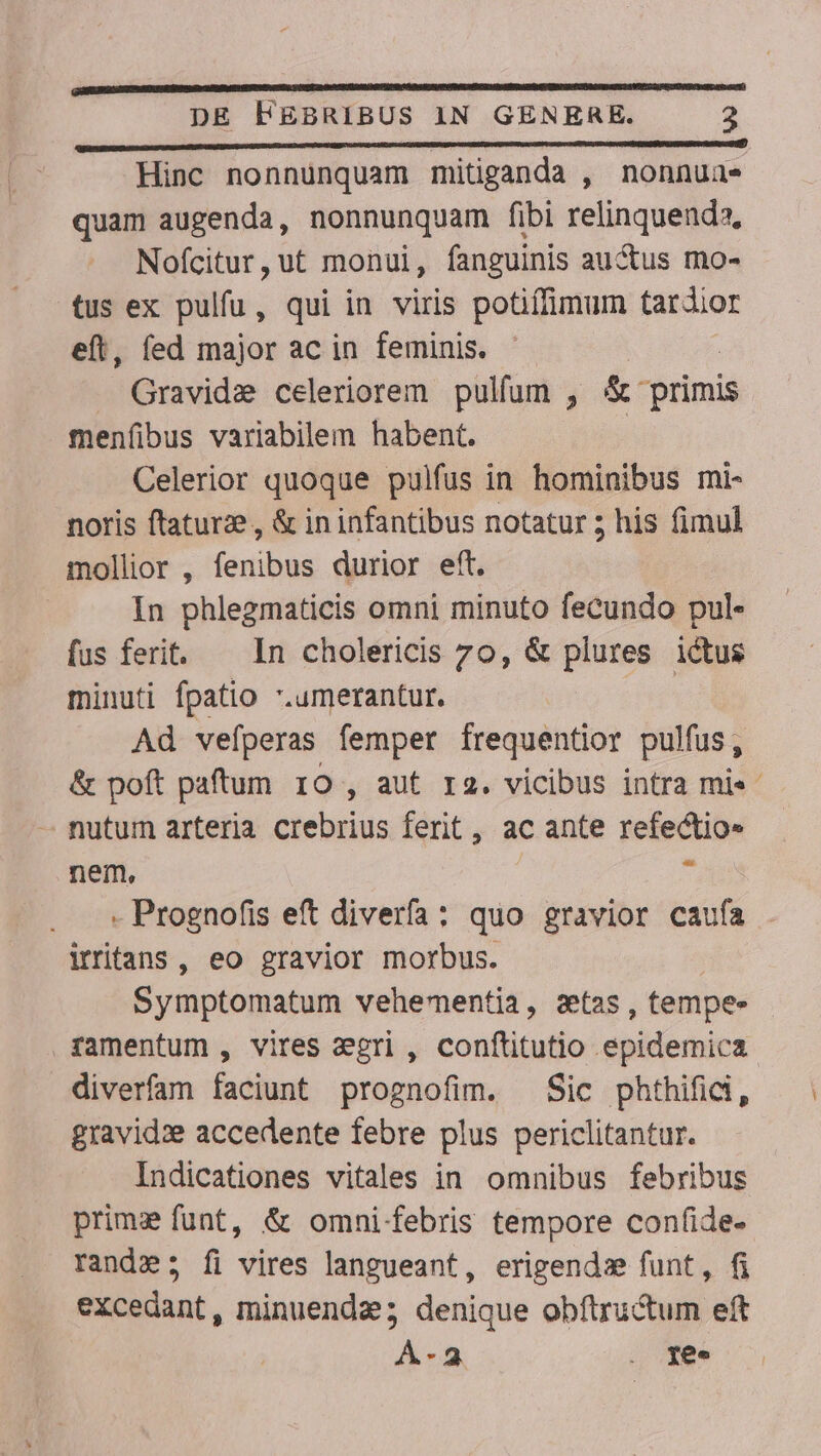 pee———————Ó Ud Hinc nonnunquam mitiganda , nonnuae quam augenda, nonnunquam fibi relinquenda, Nofcitur,ut monui, fanguinis auctus mo- tus ex pulfu , qui in viris potiffimum tardior eft, fed major ac in feminis. Gravida celeriorem pulfum , &amp; primis menfibus variabilem habent. Celerior quoque pulfus in hominibus mi- noris ftaturze, &amp; in infantibus notatur 5 his fimul mollior , fenibus durior eft. In phlegmaticis omni minuto fecundo pul- fus ferit. — In cholericis 7o, &amp; plures ictus minuti fpatio .umerantur. | Ad vefíperas femper frequentior pulfus, &amp; poft paftum 10 , aut ra. vicibus intra mi« - nutum arteria crebrius ferit , ac ante refectio» nem, , - Prognofis eft diverfa: quo gravior caufa irritans, eo gravior morbus. Symptomatum vehementia, stas, tempe- ramentum , vires agri , conftitutio epidemica diverfam faciunt prognofim. Sic phthifidi, gravid: accedente febre plus periclitantur. Indicationes vitales in omnibus febribus prim funt, &amp; omni. febris tempore confide- rande; fi vires langueant, erigendz funt, fi excedant, minuenda; denique obftructum eft A-2 . ge. ^w