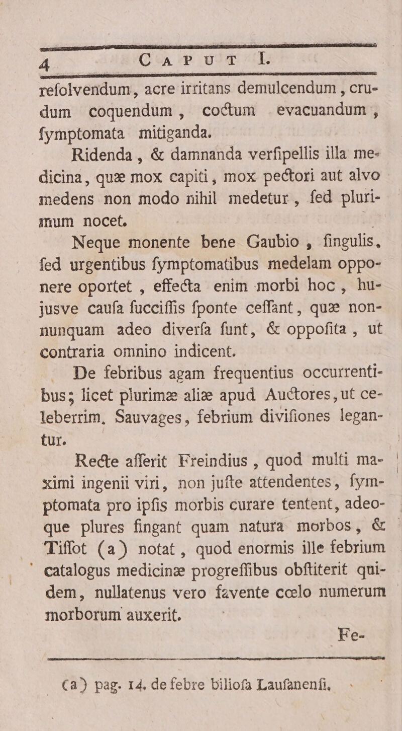 refolvendum, acre irritans demulcendum , cru- dum coquendum , cocum evacuandum, fymptomata mitiganda. Ridenda , &amp; damnanda verfipellis illa me- dicina, quie mox capiti, mox pectori aut alvo medens non modo nihil medetur, fed pluri- mum nocet.  Neque monente bene Gaubio , fingulis, fed urgentibus fymptomatibus medelam oppo- nere oportet , effecta enim morbi hoc, hu- jusve caufa fucciffis fponte ceffant, quae non- nunquam adeo diverfa funt, &amp; oppofita , ut contraria omnino indicent. De febribus agam frequentius occurrenti- bus; licet plurimze alie apud. Auctores, ut ce- leberrim, Sauvages, febrium divifiones legan- tur. Recte afferit Freindius , quod multi ma- ximi ingenii viri, non jufte attendentes, fym- ptomata pro ipfis morbis curare tentent, adeo- Tiffot (a) notat, quod enormis ille febrium ' catalogus medicinze progreffibus obftiterit qui- dem, nullatenus vero fzvente ccelo numerum morborum auxerit. Fe- Ca) pag. 14. de febre biliofa Laufanenfi,