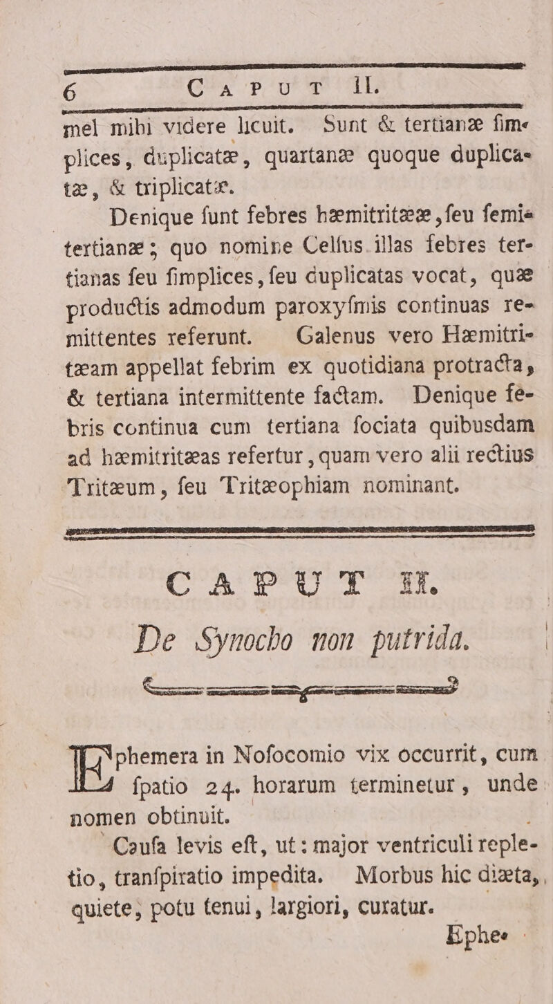 mel mibi videre licuit. Sunt &amp; tertianze fim« plices, duplicatz, quartana quoque duplicas tz, &amp; triplicatie. Denique funt febres hzemitritze:e , feu femie tertianze ; quo nomine Cellus. illas tete ter- productis admodum paroxyfmis continuas re- mittentes referunt. ^ Galenus vero Hamitri- tzeam appellat febrim ex quotidiana protracta, .&amp; tertiana intermittente factam. — Denique fe- bris continua cum tertiana fociata quibusdam ad haemitriteeas refertur , quam vero alii rectius ritum , feu Triteophiam nominant. CA TL UL d De .Symocbo won putrida. ——— ——— à phemera in Nofocomio vix occurrit, cum fpatio 24. horarum terminetur, unde nomen obtinuit. Caufa levis eft, ut: major ventriculi reple- quiete, potu tenui , largiori, curatur. Ephes |