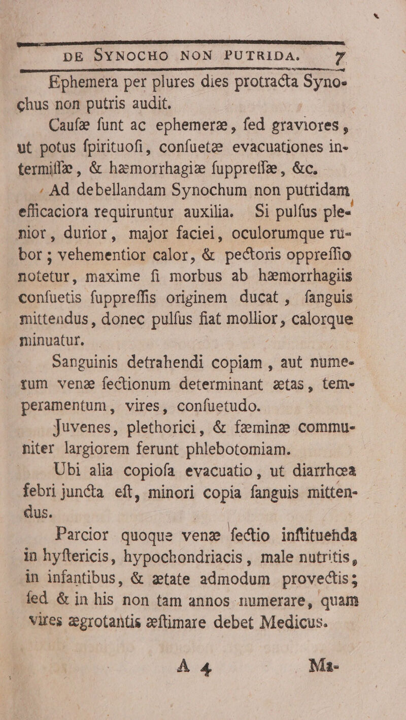 Ephemera per plures dies protracta Syno- chus non putris audit. | Caufz funt ac ephemerz, fed graviores , ut potus fpirituofi, confuetze evacuationes in- termiffe , &amp; hazmorrhagiz fuppreffae, &amp;c. ; Ad debellandam Synochum non putridam eficaciora requiruntur auxilia. Si pulfus ple- nior, durior, major faciei, oculorumque rü- bor ; vehementior calor, &amp; pectoris oppreílio notetur, maxime fi morbus ab hamorrhagiis confuetis fuppreffis originem ducat , fanguis mittendus, donec pulfus fiat mollior , calorque minuatur. | Sanguinis detrahendi copiam , aut nume- tum vena fectionum determinant etas, tem» peramentum, vires, confuetudo. Juvenes, pleihoriei, &amp; faeming2 commu-. niter largiorem ferunt phlebotomiam. Ubi alia copiofa evacuatio, ut diarrhoea febri juncta. eft, minori bu» fanguis mitten- - dus. Parcior quoque venz fedtio inftituehda in hyftericis, hypochondriacis, male nutritis, in infantibus, &amp; aetate admodum provedtis; led &amp; in his non tam annos numerare, quam vires &amp;grotantis eeftimare debet Medicus. À 4 Ma-