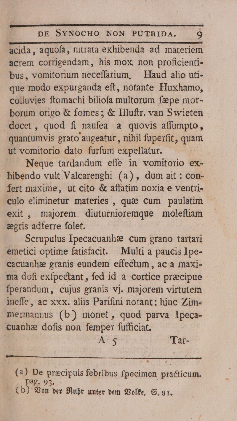 acida, aquofa, nitrata exhibenda ad materiem acrem corrigendam, his mox non proficienti- bus, vomitorium neceffarium, — Haud alio uti- que modo expurganda eft, notante Huxhamo, colluvies ftomachi biliofa multorum fzepe mor- borum origo &amp; fomes; &amp; Illuftr. van Swieten docet, quod fi naufea a quovis affumpto, quantumvis grato augeatur , nihil fuperfit, quam ut vomitorio dato furfum expellatur. Neque tardandum effe in vomitorio ex- hibendo vult Valcarenghi (a), dum ait: con- fert maxime, ut cito &amp; affatim noxia e ventri- culo eliminetur materies , quae cum paulatim exit , majorem. diuturnioremque moleftiam eegris adferre folet. Scrupulus Ipecacuanhz:? cum grano tartari emetici optime fatisfacit. —.Multi a paucis Ipe- cacuanhz granis eundem effectum, ac a maxi- ma dofi exfpectant, fed id a cortice praecipue fperandum, cujus granis vj. majorem virtutem ineffe, ac xxx. aliis Parifini notant: hinc Zim« mermannus (b) monet, quod parva lpeca- cuanhzs dofis non femper fufficiat. A-5 Tar- i: Pa. Ld A Us precipuis febribus fpecimen pra&amp;icud 93. TUE don ber Jiubr unter bem Q3oífe, S, g1.