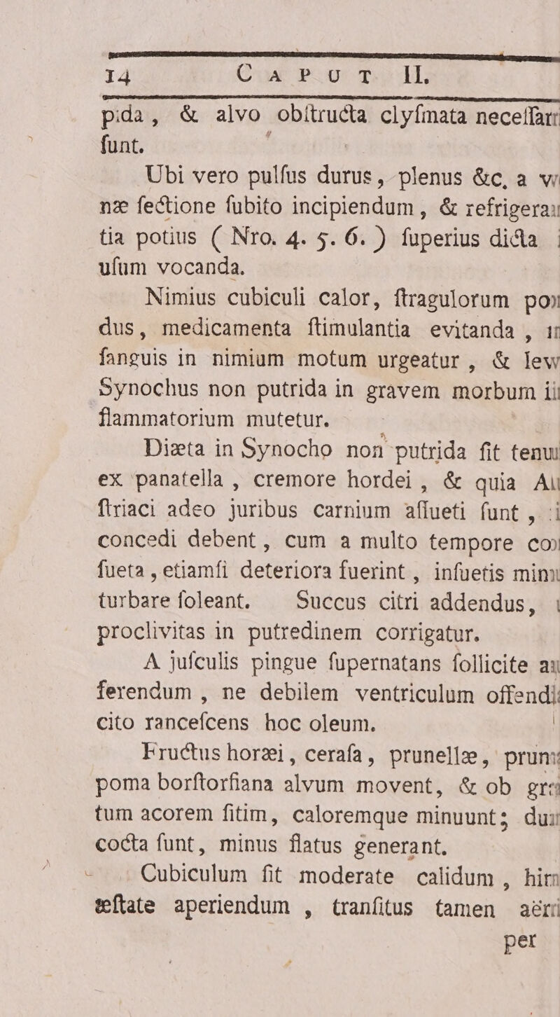 pida, &amp; alvo obitructa clyfmata necelffarr funt. | Ubi vero pulfus durus, plenus &amp;c, a vi nz fectione fubito incipiendum , &amp; refrigera: tia potius ( Nro. 4. $. 6. ) fuperius dida | ufum vocanda. Nimius cubiculi calor, ftragulorum poo dus, medicamenta ftimulantia evitanda , i: fanguis in nimium motum urgeatur, &amp; lew synochus non putrida in gravem morbum ii flammatorium mutetur. Diszta in Synocho non putrida fit tenui ex panatella , cremore hordei , &amp; quia Ai firiaci adeo juribus carnium affueti funt , :i concedi debent, cum a multo tempore co» fueta , etiamfi deteriora fuerint , infuetis mimi turbare foleant. ^ Succus citri addendus, i proclivitas in putredinem corrigatur. A jufculis pingue fupernatans follicite a ferendum , ne debilem ventriculum offendi: Cito rütaefeens hoc oleum. | Fructus horzi, cerafa, prunellz, prun: poma borftorfiana alvum movent, &amp; ob gr: tum acorem fitim, caloremque minuunt; dui cocta funt, minus flatus generant. Cubiculum fit moderate calidum , hir: teftate aperiendum , tranfitus tamen agri per