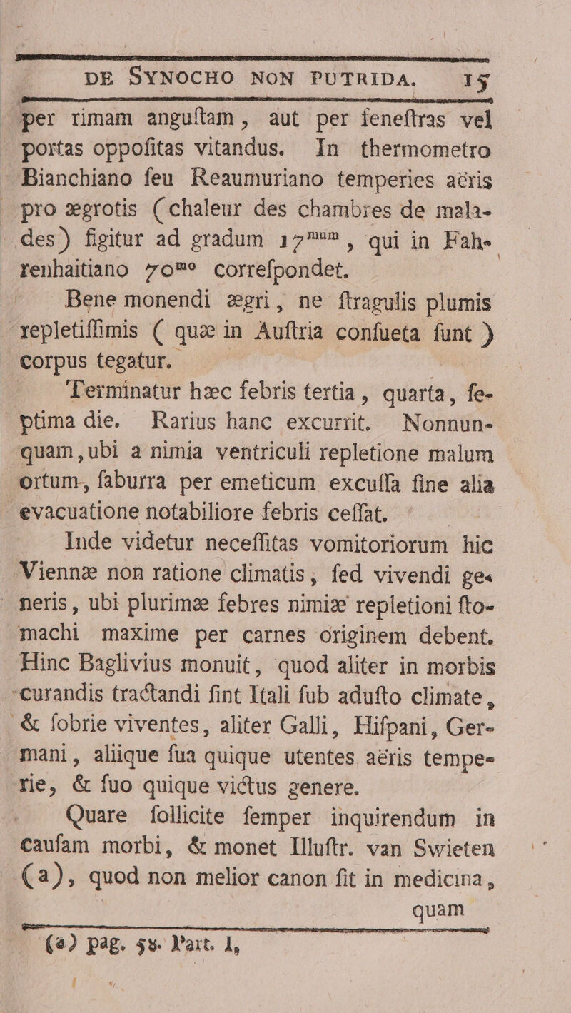 (— EMESCIMNRMENESENQUESICONDERENENIL CECI EIDRUNNENEONS ADD NER RUEDA € ECT Sd per rimam anguítam, aut per feneftras vel pro zgrotis ( chaleur des chambres de mala- renhaitiano 70? correfpondet. Bene monendi zgri, ne ftragulis plumis Corpus tegatur. Terminatur hzec febris tertia , quarta, fe- quam,ubi a nimia ventriculi repletione malum Inde videtur neceífitas vomitoriorum hic Hinc Baglivius monuit, quod aliter in morbis mani, alique fua quique utentes a&amp;ris tempe- re, &amp; fuo quique vi&amp;us genere. Quare Íollicite femper inquirendum in caufam morbi, &amp; monet Illuftr. van Swieten (2), quod non melior canon fit in medicina, | quam (4) pag. 5s. Y'art. 1, | []