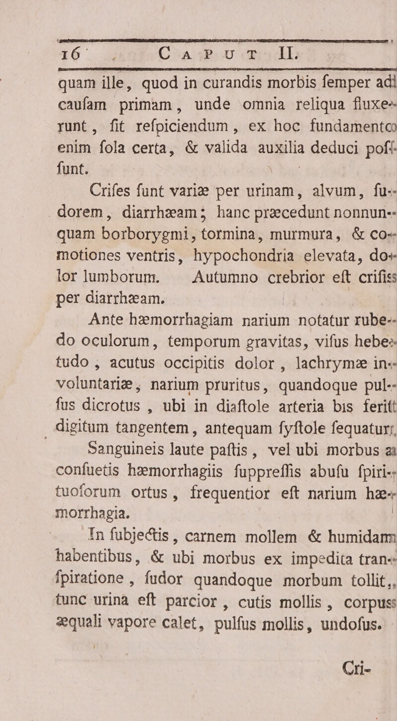 136 : C.A;P U TIL quam ille, quod in curandis morbis femper adi caufam primam , unde omnia reliqua fluxe runt, fit refpiciendum , ex hoc fundamento enim fola certa, &amp; valida auxilia i eduni pof funt. | Crifes funt vari per urinam, alvum, fu-- . dorem, diarrhzam ; hanc praecedunt nonnun-- quam borborygmi, tormina, murmura, &amp; co- motiones ventris, hypochondria elevata, do» lorlumborum. Autumno crebrior eft crifiss per diarrhzeam. | | Ante hzemorrhagiam narium notatur rube-- do oculorum, temporum gravitas, vifus hebe:- tudo , acutus occipitis dolor , lachrymze in-- voluntarie, narium pruritus, quandoque pul-- fus dicrotus , ubi in diaftole arteria bis ferit: digitum tangentem , antequam fyftole fequatur;, Sanguineis laute paftis, vel ubi morbus ai confuetis haemorrhagiis fuppreffis abufu fpiri-- tuoforum ortus, frequentior eft narium hae« morrhagia. | In fubje&amp;is, carnem mollem &amp; humidam habentibus, &amp; ubi morbus ex impedita tran« fpiratione , fudor quandoque morbum tollit,, tunc urina eft parcior, cutis mollis , corpus: aequali vapore calet, pulfus mollis, undofus. Cri-