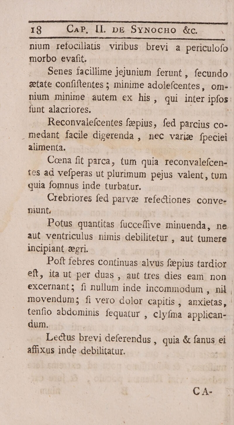 IS Cap, IL. bpE $SvNocuo &amp;c. morbo evafit. | Senes facillime jejunium ferunt, fecundo funt alacriores. — Reconvaleícentes fzepius, fed parcius co- medant facile digerenda , nec variz fpeciei alimenta. | Coena fit parca, tum quia reconvalefcen- tes ad vefperas ut plurimum pejus valent, tum quia fomnus inde turbatur. Crebriores fed parvze refectiones conve- niunt, Potus quantitas fucceffive minuenda, ne aut ventriculus nimis debilitetur , aut tumere incipiant. segri. | Poft febres continuas alvus fiepius tardior eft, ita ut per duas , aut tres dies eam. non excernant; fi nullum inde incommodum , nil movendum; fi vero dolor capitis , anxietas, tenfio abdominis fequatur , clyfma applican- dum. affixus inde .debilitatur. C A-