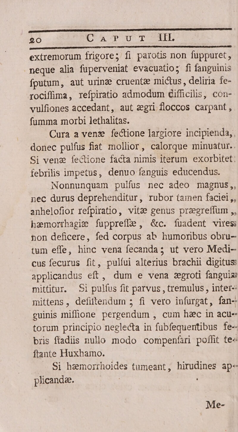 T IW UIEDUNE hA... Li. extremorum frigore; fi parotis non fuppuret, neque alia fuperveniat evacuatio; fi fanguinis fputum, aut urinze cruentze mictus , deliria fe- rociffima, refpiratio admodum difficilis, con- vulfiones accedant, aut zgrifloccos carpant, fumma morbi lethalitas. Cura a vene fectione largiore incipienda,, donec pulfus fiat mollior, calorque minuatur.. Si venz fecione facta nimis iterum exorbitet: febrilis impetus, denuo fanguis educendus. Nonnunquam pulfus nec adeo magnus,, nec durus deprehenditur, rubor (amen faciel ,, anhelofior refpiratio, vitae genus przegreffum ,, hamorrhagie fupprefle , &amp;c. fuadent vires non deficere, fed corpus ab humoribus obru- tum effe, hinc vena fecanda; ut vero Medi- cus fecurus fit, pulfui alterius brachii digitus: applicandus eft, dum e vena zgroti fanguis mittitur. Si pulfus fit parvus , tremulus , inter-: mittens, defiltendum 5 fi vero infurgat, fan-. guinis miffione pergendum , cum hzec in acu- torum principio neglecta in fubfequentibus fe-- bris fads nullo modo compenfari poffit te- ffante Huxhamo. — — | . Si hemorrhoides tumeant, hirudines ap-- plicandee. | . Me-