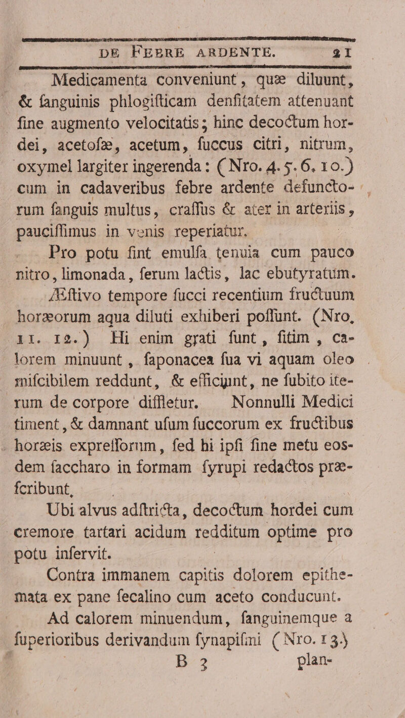 Medicamenta conveniunt, qus diluunt, . &amp; fanguinis phlogifticam denfitatem attenuant . fine augmento velocitatis; hinc decoctum hor- dei, acetofa, acetum, fecus citri, nitrum, pecu largiter ingerenda : ( Nro. 4. 5. 6. 10.) cum in cadaveribus febre ardente defuncto- rum fanguis multus, craffus &amp; ater in arteriis , pauciffimus in venis reperiatur. Pro potu fint emulfa tenuia cum pauco nitro, limonada, ferum lactis, lac ebutyratum. Aiftivo tempore fucci recentium fructuum . horzorum aqua diluti exhiberi poffunt. (Nro, ir. I2.) Hi enim gyati funt, fitim , ca- lorem minuunt , faponacea fua vi aquam oleo . mifcibilem reddunt, &amp; efficyint, ne fubito ite- rum de corpore diffletur. — Nonnulli Medici timent , &amp; damnant ufum fuccorum ex. fructibus . horas exprelforum, fed hi ipfi fine metu eos- dem íaccharo in formam fyrupi redactos pra- fcribunt, Ubi alvus adítri&amp;ta, decoctum hordei cum cremore tartari acidum foetum optime pro potu infervit. Contra immanem capitis dolorem epithe- mata ex pane fecalino cum aceto conducunt. Ad calorem minuendum, fanguinemque a fuperioribus derivandum fynapifii ( Nro. t3) ; B-3 plan-