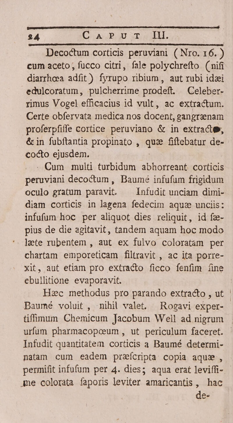 Decoctum corticis peruviani ( Nro. 16. ) cum aceto, fucco citri, fale polychrefto (nifi diarrhoea adfit) fyrupo ribium, aut rubi idzei edulcoratum, pulcherrime prodeft. —Celeber- rimus Vogel efficacius id vult, ac extractum. Certe obfervata medica nos ean gangraenam proferpfiffe cortice peruviano &amp; in extracte», &amp; in fubftantia propinato , qhg fiftebatur de- cocto ejusdem. . Cum multi turbidum abhorreant corticis peruviani decoctum, Baume infufum frigidum oculo gratum paravit. ^ infudit unciam dimi- diam corticis in lagena fedecim aqu: unciis: infufum hoc per aliquot dies reliquit, id fz- pius de die agitavit, tandem aquam hoc modo laete rubentem , aut ex fulvo coloratam per chartam emporeticam filtravit , ac ita porre- xit, aut etiam pro extracto ficco fenfim íine ebullitione evaporavit. Hac methodus pro parando extracto , ut Baumé voluit , nihil valet. Rogavi exper- urfum pharmacopoeum, ut periculum faceret. Infudit quantitatem corticis a Baumé determi- natam cum eadem przícripta copia aqu», Ame colorata faporis leviter amaricantis, hac de- i |