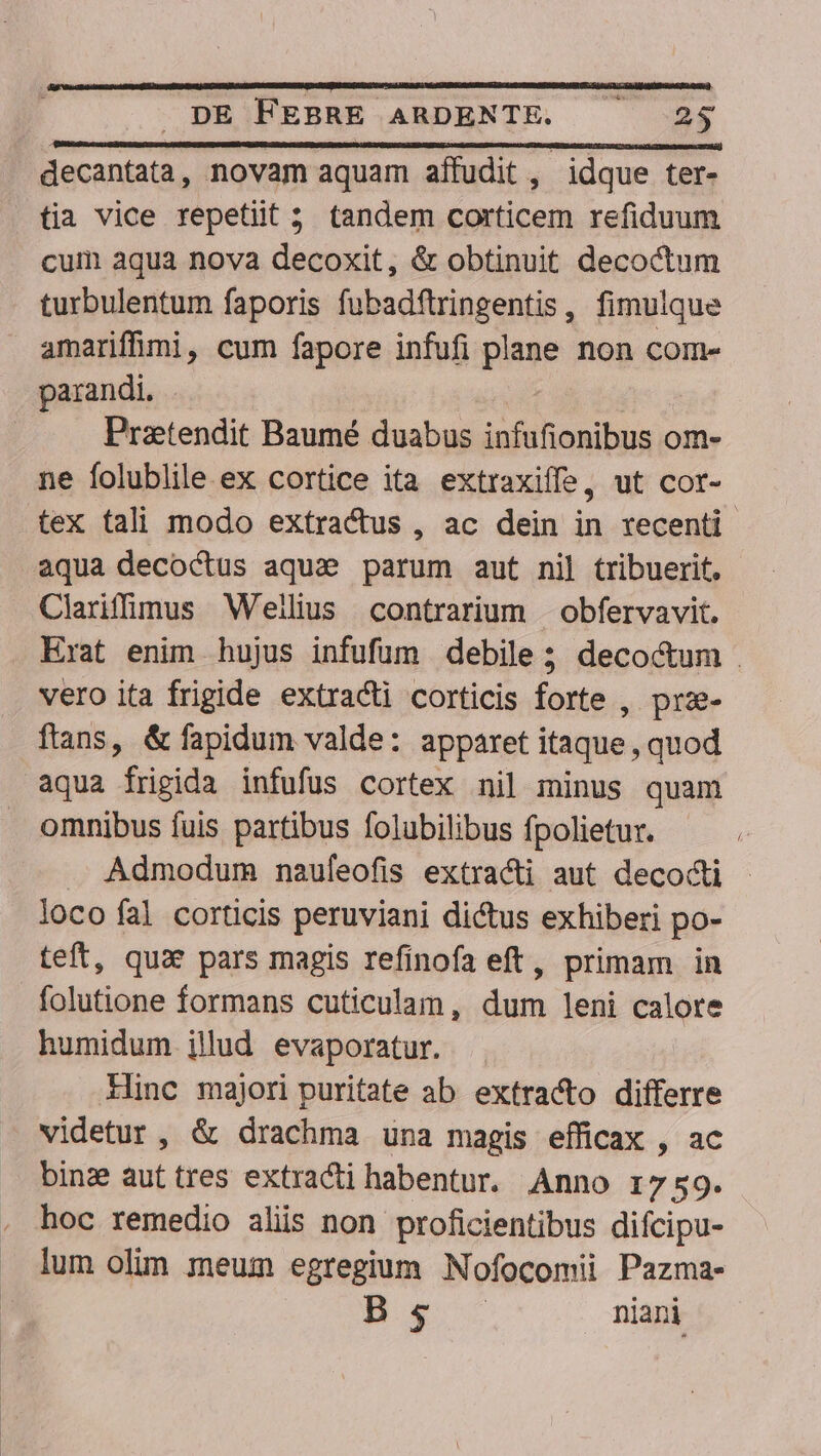 decantata, novam aquam affudit , idque ter- tia vice repetiit 5. tandem corticem refiduum cum aqua nova decoxit, &amp; obtinuit decoctum turbulentum faporis fubadftringentis, fimulque amariffimi, cum fapore infufi plane non com- parandi. Pratendit Baumé duabus infufionibus om- ne folublile ex cortice ita extraxiffe, ut cot- tex tali modo extractus , ac dein in recenti aqua decoctus aqua? parum aut nil tribuerit. ClariffüQus Wellius contrarium | obfervavit. . Erat enim hujus infufüm debile; decoctum vero ita frigide extracti corticis forte , prze- ftans, &amp; fapidum valde: apparet itaque , quod aqua frigida infufus cortex nil minus quam omnibus fuis partibus folubilibus fpolietur. . Admodum mnaufeofis extracti aut decocti - loco fal corticis peruviani dictus exhiberi po- teft, qux pars magis refinofa eft, primam in folutione formans cuticulam, dum leni calore humidum jilud evaporatur. Ilinc majori puritate ab extracto differre videtur, &amp; drachma una magis efficax , ac binz auttres extracti habentur. Anno r7 59. hoc remedio aliis non proficientibus difcipu- lum olim meum egregium Nofocomii Pazma- ps niani