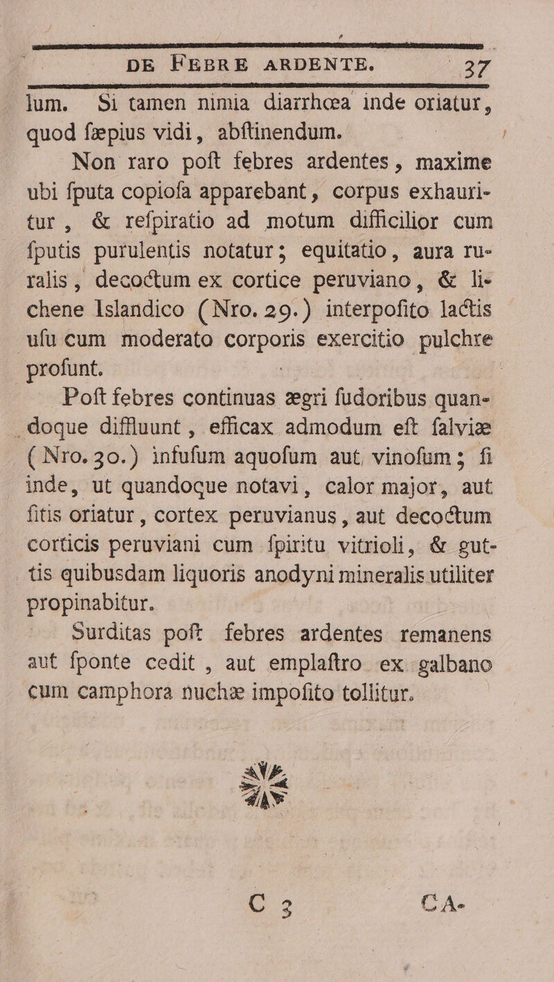 ? DE FEBRE ARDENTE. iue lum. Si tamen nimia diairheea inde oriatur, . quod fiepius vidi, abftinendum. Non raro poft febres ardentes , maxime ubi fputa copiofa apparebant, corpus exhauri- tur, &amp; refpiratio ad motum difficilior cum fputis purulentis notatur; equitatio, aura ru- ralis, decoctum ex cortice peruviano, &amp; li- chene lslandico (Nro. 29.) interpofito lactis ufu cum moderato donec exercitio pulchre profunt. | Poft febres continuas zgri fudoribus quan. . doque diflluunt, efficax admodum eft falvize ( Nro. 30.) infufum aquofüm aut vinofum; fi inde, ut quandoque notavi, calor major, aut fitis oriatur, cortex peruvianus , aut decoctum corticis peruviani cum fpiritu vitrioli, &amp; gut- tis quibusdam liquoris anodyni mineralis utiliter propinabitur. Surditas poft febres ardentes remanens aut fponte cedit , aut emplaftro ex galbano cum camphora nuchx impofito tollitur. OA. CA.